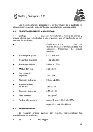 84
Los depósitos aluviales prospectados, por la evolución de la quebrada no
alcanzan gran desarrollo, razón por los que sus volúmenes son restringidos.
8.1.1 PROPIEDADES FISICAS Y MECANICAS.-
 Geología : Depósitos fluvio-aluviales, mezcla de arenas y
gravas, clastos sub redondeados a sub angulosos, que principalmente se han
derivado de volcánicas.
 Clasificación SUCS : GP - SP
(Gravas arenosas y arenas gravosas mal
gradadas). Predominan las gravas
arenosas.
 Porcentaje de gravas : 42.00 a 58.00%
 Porcentaje de arenas : 41.00 a 57.00%
 Porcentaje de finos : Inferior a 1.50%
 Módulo de fineza : 3.23 a 3.66
 Peso específico
de gravas : 2.52 - 2.56
 Absorción de Gravas : Inferior a 2.00%
 Peso específico
de arenas : 2.48 a 2.53
 Absorción de arenas : 0.75 a 1.15%
 Peso Varillado : 1.650 gr/cm3
.
 Pérdida Intemperismo : Agreg. Grueso = 34.43 a 34.51%
Agreg. Fino = 46.26 a 49.44%
8.1.2 Análisis Químicos
Se realizaron análisis químicos con muestras representativas; los
resultados son los siguientes:
 SST = 412.50 ppm
 