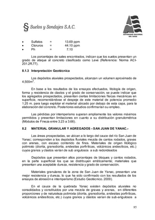 85
 Sulfatos = 13.69 ppm
 Cloruros = 44.10 ppm
 Ph = 7.10
Los porcentajes de sales encontrados, indican que los suelos presentan un
grado de ataque al concreto clasificado como Leve (Referencia: Norma ACI-
201.2R.77).
8.1.3 Interpretación Geotécnica
Los depósitos aluviales prospectados, alcanzan un volumen aproximado de
4,500m3
.
En base a los resultados de los ensayos efectuados, litología de origen,
forma y resistencia de clastos y el grado de conservación, se puede indicar que
los agregados prospectados, presentan ciertas limitaciones físicas mecánicas en
superficie, recomendándose el despeje de este material de potencia promedio
1.25 m. para luego explotar el material ubicado por debajo de esta capa, para la
elaboración del concreto. Posteriores estudios confirmarían su empleo.
Las pérdidas por intemperismo superan ampliamente los valores máximos
permitidos y presentan limitaciones en cuanto a su distribución granulométrica
(Módulos de Fineza entre 3.23 a 3.66).
8.2 MATERIAL GRANULAR Y AGREGADOS - SAN JUAN DE YANAC.-
Las áreas prospectadas, se ubican a lo largo del cauce del río San Juan de
Yanac; corresponden a los depósitos fluviales mezcla de cantos rodados, gravas
con arenas, con escaso contenido de finos. Materiales de origen litológico
polimixto (diorita, granodiorita, andesitas porfiríticas, volcánicos andesíticos, etc.)
cuyos granos y clastos varían de sub angulosos a sub redondeados
Depósitos que presentan altos porcentajes de bloques y cantos rodados,
en la parte superficial los que se distribuyen erráticamente; materiales que
presentan una aceptable dureza, resistencia y grado de conservación.
Materiales granulares de la zona de San Juan de Yanac, presentan una
mejor resistencia y dureza, lo que ha sido confirmado con los resultados de los
ensayos de abrasión e intemperismo (Estudio Geotécnico. 2009).
En el cauce de la quebrada Yanac existen depósitos aluviales no
consolidados y constituidos por una mezcla de gravas y arenas, en diferentes
proporciones y de naturaleza polimixta (diorita, granodiorita, andesitas porfiríticas,
volcánicos andesíticos, etc.) cuyos granos y clastos varían de sub-angulosos a
 