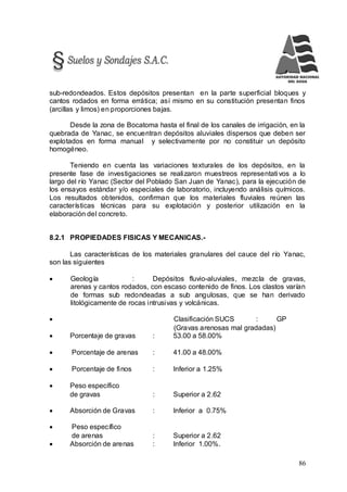 86
sub-redondeados. Estos depósitos presentan en la parte superficial bloques y
cantos rodados en forma errática; así mismo en su constitución presentan finos
(arcillas y limos) en proporciones bajas.
Desde la zona de Bocatoma hasta el final de los canales de irrigación, en la
quebrada de Yanac, se encuentran depósitos aluviales dispersos que deben ser
explotados en forma manual y selectivamente por no constituir un depósito
homogéneo.
Teniendo en cuenta las variaciones texturales de los depósitos, en la
presente fase de investigaciones se realizaron muestreos representativos a lo
largo del río Yanac (Sector del Poblado San Juan de Yanac), para la ejecución de
los ensayos estándar y/o especiales de laboratorio, incluyendo análisis químicos.
Los resultados obtenidos, confirman que los materiales fluviales reúnen las
características técnicas para su explotación y posterior utilización en la
elaboración del concreto.
8.2.1 PROPIEDADES FISICAS Y MECANICAS.-
Las características de los materiales granulares del cauce del río Yanac,
son las siguientes
 Geología : Depósitos fluvio-aluviales, mezcla de gravas,
arenas y cantos rodados, con escaso contenido de finos. Los clastos varían
de formas sub redondeadas a sub angulosas, que se han derivado
litológicamente de rocas intrusivas y volcánicas.
 Clasificación SUCS : GP
(Gravas arenosas mal gradadas)
 Porcentaje de gravas : 53.00 a 58.00%
 Porcentaje de arenas : 41.00 a 48.00%
 Porcentaje de finos : Inferior a 1.25%
 Peso específico
de gravas : Superior a 2.62
 Absorción de Gravas : Inferior a 0.75%
 Peso específico
de arenas : Superior a 2.62
 Absorción de arenas : Inferior 1.00%.
 