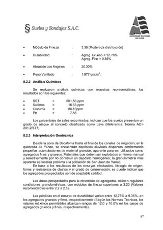 87
 Módulo de Fineza : 3.36 (Moderada distribución)
 Durabilidad : Agreg. Grueso = 12.76%
Agreg. Fino = 9.35%
 Abrasión Los Angeles : 20.30%
 Peso Varillado : 1.977 gr/cm3
.
8.2.2 Análisis Químicos
Se realizaron análisis químicos con muestras representativas; los
resultados son los siguientes:
 SST = 601.50 ppm
 Sulfatos = 16.63 ppm
 Cloruros = 86.10ppm
 Ph = 7.56
Los porcentajes de sales encontrados, indican que los suelos presentan un
grado de ataque al concreto clasificado como Leve (Referencia: Norma ACI-
201.2R.77).
8.2.3 Interpretación Geotécnica
Desde la zona de Bocatoma hasta el final de los canales de irrigación, en la
quebrada de Yanac, se encuentran depósitos aluviales dispersos conformando
pequeñas acumulaciones de material granular, aparente para ser utilizados como
agregados finos y gruesos. Materiales que deben ser explotados en forma manual
y selectivamente por no constituir un depósito homogéneo; la granulometría más
aparente se localiza próxima a la población de San Juan de Yanac.
En base a los resultados de los ensayos efectuados, litología de origen,
forma y resistencia de clastos y el grado de conservación, se puede indicar que
los agregados prospectados son de aceptable calidad.
Las áreas prospectadas para la obtención de agregados, reúnen regulares
condiciones granulométricas, con módulos de fineza superiores a 3.20 (Valores
recomendables entre 2.2 a 2.8).
Las pérdidas en el ensayo de durabilidad varían entre 12.76% a 9.35%, en
los agregados gruesos y finos, respectivamente (Según las Normas Técnicas, los
valores máximos permisibles alcanzan rangos de 12.0 y 10.0% en los casos de
agregados gruesos y finos, respectivamente).
 