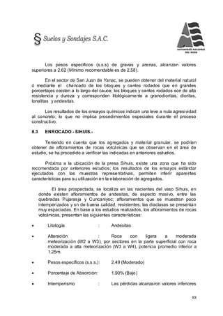 88
Los pesos específicos (s.s.s) de gravas y arenas, alcanzan valores
superiores a 2.62 (Mínimo recomendable es de 2.58).
En el sector de San Juan de Yanac, se pueden obtener del material natural
ó mediante el chancado de los bloques y cantos rodados que en grandes
porcentajes existen a lo largo del cauce; los bloques y cantos rodados son de alta
resistencia y dureza y corresponden litológicamente a granodioritas, dioritas,
tonalitas y andesitas.
Los resultados de los ensayos químicos indican una leve a nula agresividad
al concreto; lo que no implica procedimientos especiales durante el proceso
constructivo.
8.3 ENROCADO - SIHUIS.-
Teniendo en cuenta que los agregados y material granular, se podrían
obtener de afloramientos de rocas volcánicas que se observan en el área de
estudio, se ha procedido a verificar las indicadas en anteriores estudios.
Próxima a la ubicación de la presa Sihuis, existe una zona que ha sido
recomendada por anteriores estudios; los resultados de los ensayos estándar
ejecutados con las muestras representativas, permiten inferir aparentes
características para su utilización en la elaboración de agregados.
El área prospectada, se localiza en las nacientes del vaso Sihuis, en
donde existen afloramientos de andesitas, de aspecto masivo, entre las
quebradas Pujarasja y Cuncaniyoc; afloramientos que se muestran poco
intemperizados y sn de buena calidad, resistentes; las diaclasas se presentan
muy espaciadas. En base a los estudios realizados, los afloramientos de rocas
volcánicas, presentan las siguientes características:
 Litología : Andesitas
 Alteración : Roca con ligera a moderada
meteorización (W2 a W3), por sectores en la parte superficial con roca
moderada a alta meteorización (W3 a W4), potencia promedio inferior a
1.25m.
 Pesos específicos (s.s.s.): 2.49 (Moderado)
 Porcentaje de Absorción: 1.90% (Bajo)
 Intemperismo : Las pérdidas alcanzaron valores inferiores
 