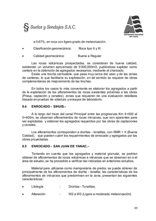 89
a 0.67%, en roca con ligero grado de meteorización.
 Clasificación geomecánica: Roca tipo II y III
 Calidad geomecánica: Buena a Regular
Las rocas volcánicas prospectadas, se consideran de buena calidad,
existiendo un volumen aproximado de 5’000,000m3; pudiéndose explotar como
cantera en la obtención de agregados necesarios, mediante el chancado.
Existe una trocha carrozable, que pasa muy cerca del vaso y de las zonas
de canteras; lo que facilitaría su explotación, en tal sentido se requiere de obras
complementarias de mejoramiento de las trochas.
En todos los casos lo más conveniente es elaborar los agregados a partir
de la explotación de los afloramientos de rocas existentes próximas a las obras
(Presa, captación y canales); zonas que requieren de una evaluación detallada
basada en pruebas de voladura y ensayos de laboratorio.
8.4 ENROCADO - SIHUIS.-
A lo largo del trazo del canal Principal entre las progresivas Km 4+500 al
5+400m, se observan afloramientos de rocas intrusivas, que son aparentes para
ser explotadas y elaborar los agregados requeridos por las obras de captaciones
y canales.
Los afloramientos corresponden a dioritas - tonalitas, con RMR = II (Buena
Calidad), que pueden cubrir los requerimientos de enrocado y agregados por las
obras proyectadas.
8.5 ENROCADO - SAN JUAN DE YANAC.-
Teniendo en cuenta que los agregados y material granular, se podrían
obtener de afloramientos de rocas volcánicas e intrusivas que se observan en a el
área de estudio, se ha procedido a verificar las indicadas en anteriores estudios.
Material para utilizarse como mampostería de piedra, se puede obtener de
principalmente de los afloramientos de diorita - tonalita; las características de los
afloramientos de intrusivos que predominan en la zona, presentan las siguientes
características:
 Litología : Dioritas - Tonalitas.
 Alteración : W2 a W3 (Ligera a moderada meteorización)
 