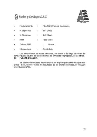 90
 Fracturamiento : F2 a F32 (Amplio a moderado).
 P. Específico : 2.81 (Alto)
 % Absorción : 0.49 (Bajo)
 RMR : Roca tipo II
 Calidad RMR : Buena
 Intemperismo : Sin pérdida.
Los afloramientos de rocas intrusivas, se ubican a lo largo del trazo del
canal, y pueden cubrir los requerimientos de enrocado y agregados, de las obras.
8.6 FUENTE DE AGUA.-
Se obtuvo una muestra representativa de la principal fuente de agua (Río
Sihuis - San Juan de Yanac; los resultados de los análisis químicos, se incluyen
en el Cuadro Nº 37.
 
