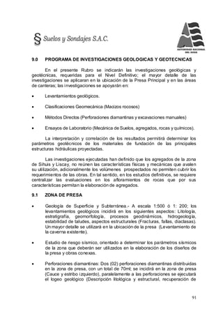 91
9.0 PROGRAMA DE INVESTIGACIONES GEOLOGICAS Y GEOTECNICAS
En el presente Rubro se indicarán las investigaciones geológicas y
geotécnicas, requeridas para el Nivel Definitivo; el mayor detalle de las
investigaciones se aplicaran en la ubicación de la Presa Principal y en las áreas
de canteras; las investigaciones se apoyarán en:
 Levantamientos geológicos.
 Clasificaciones Geomecánica (Macizos rocosos)
 Métodos Directos (Perforaciones diamantinas y excavaciones manuales)
 Ensayos de Laboratorio (Mecánica de Suelos, agregados, rocas y químicos).
La interpretación y correlación de los resultados permitirá determinar los
parámetros geotécnicos de los materiales de fundación de las principales
estructuras hidráulicas proyectadas.
Las investigaciones ejecutadas han definido que los agregados de la zona
de Sihuis y Liscay, no reúnen las características físicas y mecánicas que avalen
su utilización, adicionalmente los volúmenes prospectados no permiten cubrir los
requerimientos de las obras. En tal sentido, en los estudios definitivos, se requiere
centralizar las evaluaciones en los afloramientos de rocas que por sus
características permitan la elaboración de agregados.
9.1 ZONA DE PRESA
 Geología de Superficie y Subterránea.- A escala 1:500 ó 1: 200; los
levantamientos geológicos incidirá en los siguientes aspectos: Litología,
estratigrafía, geomorfología, procesos geodinámicos, hidrogeología,
estabilidad de taludes, aspectos estructurales (Fracturas, fallas, diaclasas).
Un mayor detalle se utilizará en la ubicación de la presa (Levantamiento de
la caverna existente).
 Estudio de riesgo sísmico, orientado a determinar los parámetros sísmicos
de la zona que deberán ser utilizados en la elaboración de los diseños de
la presa y obras conexas.
 Perforaciones diamantinas: Dos (02) perforaciones diamantinas distribuidas
en la zona de presa, con un total de 70ml; se incidirá en la zona de presa
(Cauce y estribo izquierdo), paralelamente a las perforaciones se ejecutará
el logeo geológico (Descripción litológica y estructural, recuperación de
 
