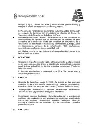92
testigos y agua, cálculo del RQD y clasificaciones geomecánicas) y
ensayos In Situ de permeabilidad (Gravedad y presión).
El Programa de Perforaciones Diamantinas, incluirán pruebas de Inyección
de Lechada de Cemento, con el propósito de elaborar el Diseño del
Tratamiento de la Cimentación de la Zona de Presa.
 Perfil Geotécnico.- Como resultado de la correlación é interpretación de las
investigaciones de superficie con las del subsuelo; se elaborará un perfil
geotécnico de la sección de cierre, con indicación en profundidad, de la
variación de los parámetros de resistencia y permeabilidad. (Litología, grado
de fracturamiento, variación de la meteorización, RQD, clasificaciones
geomecánicas, coeficientes de permeabilidad, etc).
Actividad de importancia para determinar el rango del posible tratamiento de
la cimentación de la presa.
9.2 BOCATOMAS
 Geología de Superficie escala 1:200.- El levantamiento geológico incidirá
en los siguientes aspectos: Litología, estratigrafía, geomorfología, procesos
geodinámicos, estabilidad de taludes, aspectos estructurales (Fracturas,
fallas, diaclasas).
El área del levantamiento comprenderá unos 50 a 75m. aguas abajo y
arriba del eje seleccionado.
9.3 CANALES
 Geología de Superficie, escala 1: 2000.- Se incidirá en los siguientes
aspectos: Litología, estratigrafía, geomorfología, procesos geodinámicos,
estabilidad de taludes, aspectos estructurales (Fracturas, fallas, diaclasas).
 Investigaciones Geotécnicas.- Mediante excavaciones exploratorias,
ensayos In - Situ y ejecución de ensayos de laboratorio.
 Sectorización Ingeniero Geológica.- Se fundamentará con el levantamiento
geológico y los resultados de las investigaciones geotécnicas se delimitarán
tramos con similares características Ingeniero Geológicas (Geología,
morfología, clasificación de materiales, tipo de excavación, procesos
geodinámicos, etc).
9.4 CANTERAS
 