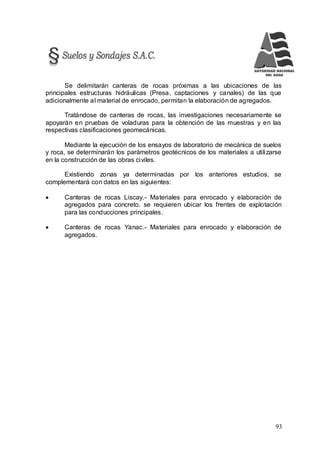 93
Se delimitarán canteras de rocas próximas a las ubicaciones de las
principales estructuras hidráulicas (Presa, captaciones y canales) de las que
adicionalmente al material de enrocado, permitan la elaboración de agregados.
Tratándose de canteras de rocas, las investigaciones necesariamente se
apoyarán en pruebas de voladuras para la obtención de las muestras y en las
respectivas clasificaciones geomecánicas.
Mediante la ejecución de los ensayos de laboratorio de mecánica de suelos
y roca, se determinarán los parámetros geotécnicos de los materiales a utilizarse
en la construcción de las obras civiles.
Existiendo zonas ya determinadas por los anteriores estudios, se
complementará con datos en las siguientes:
 Canteras de rocas Liscay.- Materiales para enrocado y elaboración de
agregados para concreto. se requieren ubicar los frentes de explotación
para las conducciones principales.
 Canteras de rocas Yanac.- Materiales para enrocado y elaboración de
agregados.
 