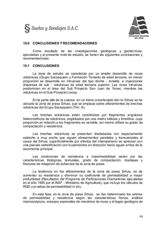 94
10.0 CONCLUSIONES Y RECOMENDACIONES
Como resultado de las investigaciones geológicas y geotécnicas,
ejecutadas y al presente nivel de estudio, se tienen las siguientes conclusiones y
recomendaciones:
10.1 CONCLUSIONES
La zona de estudio se caracteriza por un amplio desarrollo de rocas
volcánicas (Grupo Sacsaquero y Formación Tantará) de edad terciaria, en menor
proporción se desarrolla en intrusivas del tipo diorita - tonalita, e inyecciones
dispersas de sub - volcánicas de edad terciaria superior. Las rocas intrusivas
predominan en el área del Sub Proyecto San Juan de Yanac, mientras las
volcánicas en el Sub Proyecto Liscay.
En la parte alta de la cuenca, en un tramo encañonado del río Sihuis se ha
ubicado la zona de presa Sihuis, que se emplaza sobre afloramientos de brechas
volcánicas del Grupo Sacsaquero (Tim. A).
Las brechas volcánicas están constituidas por fragmentos angulosos
heterométricos de volcánicos, englobados por una matriz tufácea y limolítica, cuya
proporción en relación a los fragmentos es variable, así mismo difiere su grado de
compactación y resistencia.
Las brechas volcánicas se presentan diaclasadas con espaciamiento
estrecho a muy ancho que siguen alineamientos paralelos y transversales al
cauce del Sihuis; superficialmente por efectos del intemperismo se aprecian con
una pseudo estratificación con buzamientos en dirección hacia aguas arriba de la
escorrentía principal.
Las condiciones de resistencia e impermeabilidad varían por las
características litológicas, texturales, grado de compactación, diaclasas y
fracturas de relajación de esfuerzos de la zona de presa.
La tendencia en los afloramientos de la zona de presa Sihuis, es de
aumentar su resistencia y disminuir su coeficiente de permeabilidad a mayor
profundidad (Resultados del Programa de Perforaciones Diamantinas ejecutadas
en el año 1985 por el INAF - Ministerio de Agricultura), que incluyo los cálculos de
RQD y pruebas de permeabilidad in situ.
En esta fase, en la zona de presa Sihuis, se han determinado los valores
de permeabilidad y resistencia según las características físicas, análisis
macroscópicos, ensayos especiales de mecánica de rocas y el logeo geológico de
 