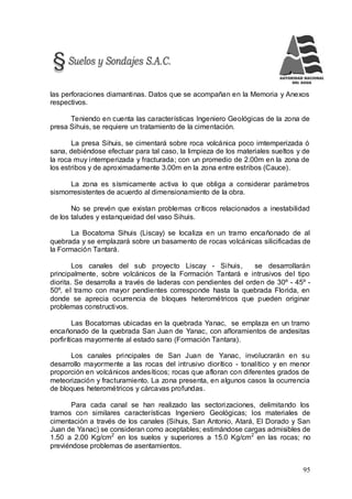 95
las perforaciones diamantinas. Datos que se acompañan en la Memoria y Anexos
respectivos.
Teniendo en cuenta las características Ingeniero Geológicas de la zona de
presa Sihuis, se requiere un tratamiento de la cimentación.
La presa Sihuis, se cimentará sobre roca volcánica poco imtemperizada ó
sana, debiéndose efectuar para tal caso, la limpieza de los materiales sueltos y de
la roca muy intemperizada y fracturada; con un promedio de 2.00m en la zona de
los estribos y de aproximadamente 3.00m en la zona entre estribos (Cauce).
La zona es sísmicamente activa lo que obliga a considerar parámetros
sismorresistentes de acuerdo al dimensionamiento de la obra.
No se prevén que existan problemas críticos relacionados a inestabilidad
de los taludes y estanqueidad del vaso Sihuis.
La Bocatoma Sihuis (Liscay) se localiza en un tramo encañonado de al
quebrada y se emplazará sobre un basamento de rocas volcánicas silicificadas de
la Formación Tantará.
Los canales del sub proyecto Liscay - Sihuis, se desarrollarán
principalmente, sobre volcánicos de la Formación Tantará e intrusivos del tipo
diorita. Se desarrolla a través de laderas con pendientes del orden de 30º - 45º -
50º, el tramo con mayor pendientes corresponde hasta la quebrada Florida, en
donde se aprecia ocurrencia de bloques heterométricos que pueden originar
problemas constructivos.
Las Bocatomas ubicadas en la quebrada Yanac, se emplaza en un tramo
encañonado de la quebrada San Juan de Yanac, con afloramientos de andesitas
porfiríticas mayormente al estado sano (Formación Tantara).
Los canales principales de San Juan de Yanac, involucrarán en su
desarrollo mayormente a las rocas del intrusivo diorítico - tonalítico y en menor
proporción en volcánicos andesíticos; rocas que afloran con diferentes grados de
meteorización y fracturamiento. La zona presenta, en algunos casos la ocurrencia
de bloques heterométricos y cárcavas profundas.
Para cada canal se han realizado las sectorizaciones, delimitando los
tramos con similares características Ingeniero Geológicas; los materiales de
cimentación a través de los canales (Sihuis, San Antonio, Atará, El Dorado y San
Juan de Yanac) se consideran como aceptables; estimándose cargas admisibles de
1.50 a 2.00 Kg/cm2
en los suelos y superiores a 15.0 Kg/cm2
en las rocas; no
previéndose problemas de asentamientos.
 