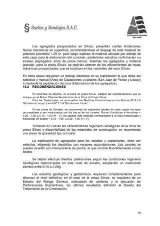 96
Los agregados prospectados en Sihuis, presentan ciertas limitaciones
físicas mecánicas en superficie, recomendándose el despeje de este material de
potencia promedio 1.25 m. para luego explotar el material ubicado por debajo de
esta capa para la elaboración del concreto; posteriores estudios confirmarían su
empleo (Agregados Zona de presa Sihuis). Además los agregados y material
granular, para la presa Sihuis, se podrían obtener de los afloramientos de rocas
volcánicas prospectadas, que se localizan en las nacientes del vaso Sihuis.
En otros casos requieren un trabajo laborioso en su explotación lo que debe ser
selectiva y manual (Area de Captaciones y canales: San Juan de Yanac y Liscay)
ó mediante la explotación de roca (Elaboración de los agregados).
10.2 RECOMENDACIONES
En esta fase de diseños, en la zona de presa Sihuis, adoptar las consideraciones que se
incluyen en el Rubro Criterios Geotécnicos de la Zona de Presa Sihuis.
Para las Captaciones, se acompañan las Medidas Constructivas en los Rubros Nº 6.1.4
“Bocatoma Liscay” y en el Nº 7.1.4 “Bocatomas Yanac”.
En las zonas de Canales, se recomienda los siguientes taludes de corte, según los tipos
de materiales a ser involucrados por los trazos de los canales: Rocas Volcánicas e Intrusivas =
0.20 : 1.00 a 0.10 : 1.00 (H : V), los taludes más tendidos corresponden a la roca meteoriz ada y
fracturada; en suelos = 0.75 : 1.00 a 0.50 : 1.00 (H : V).
Teniendo en cuenta las características Ingeniero Geológicas de la zona de
presa Sihuis y disponibilidad de los materiales de construcción, se recomienda
una presa de gravedad tipo concreto.
La explotación de agregados para los canales y captaciones, debe ser
selectiva, eligiendo los depósitos con mayores acumulaciones. Los canales se
pueden revestir con mampostería de piedra, lo que incidirá favorablemente en los
costos.
Se deben efectuar diseños preliminares según las condiciones Ingeniero
Geológicas determinadas en este nivel de estudio; adoptando un coeficiente
sísmico entre 0.15 a 0.20g.
Los estudios geológicos y geotécnicos requieren complementarse para
alcanzar el nivel definitivo; en el caso de la presa Sihuis, se requieren de un
Estudio del Riesgo Sísmico, evaluación de canteras y la ejecución de
Perforaciones Diamantinas; los últimos resultados definirán el Diseño del
Tratamiento de la Cimentación.
 