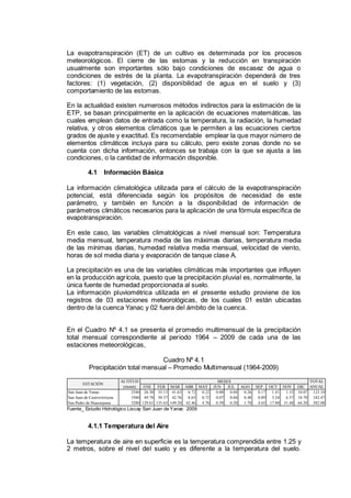 La evapotranspiración (ET) de un cultivo es determinada por los procesos
meteorológicos. El cierre de las estomas y la reducción en transpiración
usualmente son importantes sólo bajo condiciones de escasez de agua o
condiciones de estrés de la planta. La evapotranspiración dependerá de tres
factores: (1) vegetación, (2) disponibilidad de agua en el suelo y (3)
comportamiento de las estomas.
En la actualidad existen numerosos métodos indirectos para la estimación de la
ETP, se basan principalmente en la aplicación de ecuaciones matemáticas, las
cuales emplean datos de entrada como la temperatura, la radiación, la humedad
relativa, y otros elementos climáticos que le permiten a las ecuaciones ciertos
grados de ajuste y exactitud. Es recomendable emplear la que mayor número de
elementos climáticos incluya para su cálculo, pero existe zonas donde no se
cuenta con dicha información, entonces se trabaja con la que se ajusta a las
condiciones, o la cantidad de información disponible.
4.1 Información Básica
La información climatológica utilizada para el cálculo de la evapotranspiración
potencial, está diferenciada según los propósitos de necesidad de este
parámetro, y también en función a la disponibilidad de información de
parámetros climáticos necesarios para la aplicación de una fórmula específica de
evapotranspiración.
En este caso, las variables climatológicas a nivel mensual son: Temperatura
media mensual, temperatura media de las máximas diarias, temperatura media
de las mínimas diarias, humedad relativa media mensual, velocidad de viento,
horas de sol media diaria y evaporación de tanque clase A.
La precipitación es una de las variables climáticas más importantes que influyen
en la producción agrícola, puesto que la precipitación pluvial es, normalmente, la
única fuente de humedad proporcionada al suelo.
La información pluviométrica utilizada en el presente estudio proviene de los
registros de 03 estaciones meteorológicas, de los cuales 01 están ubicadas
dentro de la cuenca Yanac y 02 fuera del ámbito de la cuenca.
En el Cuadro Nº 4.1 se presenta el promedio multimensual de la precipitación
total mensual correspondiente al periodo 1964 – 2009 de cada una de las
estaciones meteorológicas,
Cuadro Nº 4.1
Precipitación total mensual – Promedio Multimensual (1964-2009)
ENE FEB MAR ABR MAY JUN JUL AGO SEP OCT NOV DIC
San Juan de Yanac 2540 26.30 35.13 41.63 6.72 0.22 0.00 0.04 0.26 0.17 1.41 1.15 10.07 123.10
San Juan de Castrovirreyna 1940 49.78 50.57 42.76 8.65 0.72 0.07 0.04 0.48 0.89 3.24 6.57 18.70 182.47
San Pedro de Huacarpana 3280 129.61 135.63 149.20 42.46 4.76 0.39 0.20 1.70 4.65 17.80 31.48 64.20 582.08
ESTACIÓN
ALTITUD
(msnm)
MESES TOTAL
ANUAL
Fuente_ Estudio Hidrológico Liscay San Juan de Yanac 2009
4.1.1 Temperatura del Aire
La temperatura de aire en superficie es la temperatura comprendida entre 1.25 y
2 metros, sobre el nivel del suelo y es diferente a la temperatura del suelo.
 