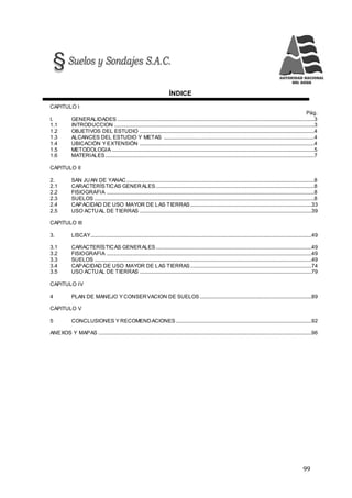 99
ÍNDICE
CAPITULO I
Pág.
I. GENERALIDADES ....................................................................................................................................................3
1.1 INTRODUCCION ......................................................................................................................................................3
1.2 OBJETIVOS DEL ESTUDIO ...................................................................................................................................4
1.3 ALCANCES DEL ESTUDIO Y METAS .................................................................................................................4
1.4 UBICACIÓN Y EXTENSIÓN ...................................................................................................................................4
1.5 METODOLOGIA ........................................................................................................................................................5
1.6 MATERIALES.............................................................................................................................................................7
CAPITULO II
2. SAN JUAN DE YANAC.............................................................................................................................................8
2.1 CARACTERÍSTICAS GENERALES.......................................................................................................................8
2.2 FISIOGRAFIA ............................................................................................................................................................8
2.3 SUELOS .....................................................................................................................................................................8
2.4 CAPACIDAD DE USO MAYOR DE LAS TIERRAS...........................................................................................33
2.5 USO ACTUAL DE TIERRAS .................................................................................................................................39
CAPITULO III
3. LISCAY......................................................................................................................................................................49
3.1 CARACTERÍSTICAS GENERALES.....................................................................................................................49
3.2 FISIOGRAFIA ..........................................................................................................................................................49
3.3 SUELOS ...................................................................................................................................................................49
3.4 CAPACIDAD DE USO MAYOR DE LAS TIERRAS...........................................................................................74
3.5 USO ACTUAL DE TIERRAS .................................................................................................................................79
CAPITULO IV
4 PLAN DE MANEJO Y CONSERVACION DE SUELOS....................................................................................89
CAPITULO V
5 CONCLUSIONES Y RECOMENDACIONES......................................................................................................92
ANEXOS Y MAPAS ................................................................................................................................................................96
 