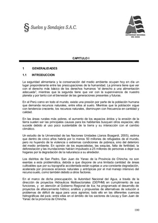 100
CAPITULO I
1 GENERALIDADES
1.1 INTRODUCCION
La seguridad alimentaria y la conservación del medio ambiente ocupan hoy en día un
lugar preponderante entre las preocupaciones de la humanidad. La primera tiene que ver
con el derecho más básico de los derechos humanos “el derecho a una alimentación
adecuada”; mientras que la segunda tiene que ver con la supervivencia de nuestro
planeta y por tanto con el bienestar de las generaciones presentes y futuras.
En el Perú como en todo el mundo, existe una presión por parte de la población humana
que demanda recursos naturales, entre ellos al suelo. Mientras que la población sigue
con tendencia creciente, los recursos naturales, disminuyen con frecuencia en cantidad y
calidad.
En las áreas rurales más pobres, el aumento de los espacios áridos y la erosión de la
tierra suelen ser las principales causas para los habitantes busquen otros espacios; ello
sucede debido al uso poco sustentable de la tierra y su interacción con el cambio
climático.
Un estudio de la Universidad de las Naciones Unidades (Janos Boagardi, 2005), estima
que dentro de cinco años habría por lo menos 50 millones de refugiados de el mundo,
pero no huyendo de la violencia o extremas condiciones de pobreza, sino del deterioro
del medio ambiente. En opinión de los especialistas, las sequías, falta de fertilidad, la
deforestación y las inundaciones habían impulsado a 25 millones de personas a dejar sus
hogares por la degradación de la naturaleza a su alrededor.
Los distritos de San Pedro, San Juan de Yanac de la Provincia de Chincha, no son
exentas a esta problemática, debida a que dispone de una limitada cantidad de áreas
cultivables que por su topografía accidentada están sujetas a una constante degradación,
acelerada por procesos erosivos naturales y antrópicas por el mal manejo intensivo del
recurso suelo, como también debido a otros factores.
En el marco de dicha preocupación, la Autoridad Nacional del Agua, a través de la
dirección de proyectos Hidraulicos Multisectoriales (DEPHM) en cumplimiento de sus
funciones, y en atención al Gobierno Regional de Ica; ha programado el desarrollo de
proyectos de afianzamiento hídrico; análisis y propuestas de alternativas de solución a
problemas de déficit de agua para usos agrarios; todo ello en las diferentes cuencas
hidrográficas del país; entre ellas en el ámbito de los sectores de Liscay y San Juan de
Yanac de la provincia de Chincha.
 