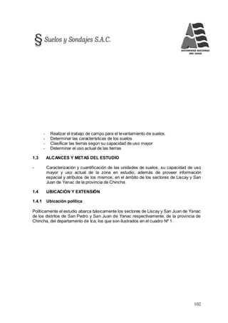 102
- Realizar el trabajo de campo para el levantamiento de suelos.
- Determinar las características de los suelos
- Clasificar las tierras según su capacidad de uso mayor
- Determinar el uso actual de las tierras
1.3 ALCANCES Y METAS DEL ESTUDIO
- Caracterización y cuantificación de las unidades de suelos, su capacidad de uso
mayor y uso actual de la zona en estudio; además de proveer información
espacial y atributos de los mismos; en el ámbito de los sectores de Liscay y San
Juan de Yanac de la provincia de Chincha.
1.4 UBICACIÓN Y EXTENSIÓN
1.4.1 Ubicación política
Políticamente el estudio abarca básicamente los sectores de Liscay y San Juan de Yanac
de los distritos de San Pedro y San Juan de Yanac respectivamente, de la provincia de
Chincha, del departamento de Ica; los que son ilustrados en el cuadro Nº 1.
 