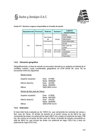 103
Cuadro Nº 1. Sectores y lugares comprendidos en el ámbito de estudio
Departamento Provincia Distritos Sectores
Lugares
comprendidos
Ica Chincha
San Pedro
de
huacarpana
Liscay
Liscay
Vista Alegre
Hatuncerco
Santa Mercedes
Acolla
San Juan
de Yanac
San Juan
de Yanac
San Juan de
Yanac
Paty
Llactapata
Limaní
Parahuillca
1.4.2 Ubicación geográfica
Geográficamente, el área de estudio se encuentra ubicada en la vertiente occidental de la
cordillera costera; cuyas coordenadas geográficas en UTM (WGS 84, zona 18) se
encuentran entre los siguientes:
Sector Liscay
Superior izquierdo: Este: 417900
Norte: 8556500
Inferior derecho: Este: 421000
Norte: 8550500
Altitud: 3000-3842 msnm
Sector de San Juan de Yanac
Superior izquierdo: Este: 413000
Norte: 8541000
Inferior derecho: Este: 416100
Norte: 8536000
Altitud: 2050-2700 msnm
1.4.3 Extensión
El área total bruta evaluada es de 1029.5 ha, que comprende los sectores de Liscay y
San Juan de Yanac. El ámbito de estudio en el sector Liscay es de 644.5 ha, que
comprende las áreas con potencial de riego (446.5 ha) y áreas sin potencial de riego (198
ha). Así mismo en el sector de San Juan de Yanac, el ámbito de estudio comprende un
total de 384.9 ha, que incluye las áreas con potencial de riego (165.4 ha) y área sin
potencial de riego (219.5 ha).
 