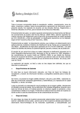 104
1.5 METODOLOGÍA
Todo el proceso comprendido desde la recopilación, análisis, caracterización, toma de
datos, muestreos y análisis, hasta el procesamiento y generación de información para el
presente estudio, fue realizado de acuerdo con las actuales Normas, Reglamentos y
Sistemas utilizados en el País, para el estudio de los Recursos Naturales.
El levantamiento de suelos, se realizó siguiendo estrictamente los lineamientos del Manual
de Levantamiento de Suelos (Soil Survey Manual, USDA 1993), además siguiendo los
criterios técnicos del Reglamento para la ejecución de levantamiento de suelos aprobado
por D.S. 033-85-AG, a nivel de semidetalle; La clasificación taxonómica se ha realizado
según el Soil Taxonomy (Key of Soil Taxonomy, 2006).
Posteriormente se realizó la interpretación práctica, que conlleva a la determinación de la
aptitud potencial, mediante el Sistema de Clasificación de las Tierras por su Capacidad de
Uso Mayor, del Ministerio de Agricultura (aprobado por D.S. Nº 0017-2009-AG). Con este
sistema se identifica las tierras con potencial agrícola, pecuario, forestal y las de protección.
El estudio de uso actual de la tierra se realizó utilizando la clasificación propuesta por la
Unión Geográfica Internacional (UGI), efectuada en Río de Janeiro en 1956, adaptada a
las características de nuestro medio por ONERN (1980), la que detalla las diversas
formas de ocupación de territorio, y la superficie que abarcan cada una de estas; además
divide en categorías, clases y unidades de uso de tierras de los ámbitos de Liscay y San
Juan de Yanac.
La realización del estudio, se llevó a cabo en tres etapas bien definidas, las que se
describen a continuación.
 Etapa Preliminar de Gabinete
En esta fase se buscó información relevante, con fines de hacer los trabajos de
recopilación y revisión de información temática y cartográfica existente para el área de
estudio.
Así mismo, se procesó la imagen satélite (Geoeye1, del junio y julio 2009), realizando en
ellas las correcciones necesarias (geométricas y radiométricas) y su reproducción en papel
fotográfico, a escala de trabajo.
Luego se procedió a la interpretación visual (analógica) de la imagen satélite, directamente
en pantalla a escala de trabajo. Así se delimitaron las unidades fisiográficas, teniendo como
base las formas de tierra, el material parental, la cobertura vegetal, la pendiente y otras
características visibles en la imagen. Finalmente se seleccionaron las áreas de muestreo en
donde se llevo a cabo las observaciones de las características de la tierra.
 Etapa de Campo
En esta etapa, las áreas de muestreo previamente seleccionadas fueron sometidas a un
examen sistemático de los suelos, para lo cual se hizo la apertura calicatas para realizar la
observación físico-morfológica de los horizontes superficiales y subsuperficiales que
 