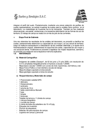 105
integran el perfil del suelo. Posteriormente, mediante una previa selección de perfiles de
suelos representativos, se extrajo muestras de suelos para su análisis físico químico en el
laboratorio. La metodología de muestreo fue la de transectos. También se han realizado
observaciones, encuestas, anotaciones y la respectiva delimitación de las formas de uso de
territorio. El trabajo de campo se realizó en el mes de julio de los corrientes.
 Etapa Final de Gabinete
Una vez obtenidos los resultados de los análisis del laboratorio, se procedió a clasificar los
suelos; posteriormente determinar su capacidad de uso mayor y el uso actual de territorio;
luego se realiza la extrapolación e interpolación de las unidades obtenidas y un ajuste de la
fotointerpretación original, obteniéndose el mapa final de suelos, capacidad de uso mayor y
uso actual de tierras. Finalmente se procedió a digitalizar los mapas respectivos; asimismo,
se procedió a la redacción de la respectiva memoria explicativa.
1.6 MATERIALES
b) Material Cartográfico
- Imágenes de satélite (Geoeye1, de 02 de junio y 21 julio 2009, con resolución de
0.5 m) ampliadas fotográficamente e impresos a escala 1:20000.
- Mapa base a escala 1:20000 con curvas de nivel, toponimias, red hídrica y vial.
- Mapa Físico-Político a nivel distrital a escala de trabajo
- Mapa Ecológico ajustado al área estudio
- Mapa geológico ajustado al área de estudio
c) Requerimientos y Materiales de campo
- 1 Posicionador satelital GPS
- 1 Altímetro
- 1 Distanciómetro
- 1 eclímetro
- 1 wincha de 10 m
- 1 tabla colorimétrica Munsell
- 1 lupa
- 1 brújula
- 1 binocular
- Tarjetas de lectura y 1 Libreta de campo
- 1 cámara fotográfica
- 1 cuchillo de campo
- 5 ciento de bolsa de polietileno de 10 x15 plg.
- Etiquetas de muestreo
- Plumón de etiquetado
- Baterías AA para equipos de campo.
- Logística de campo y personal
 