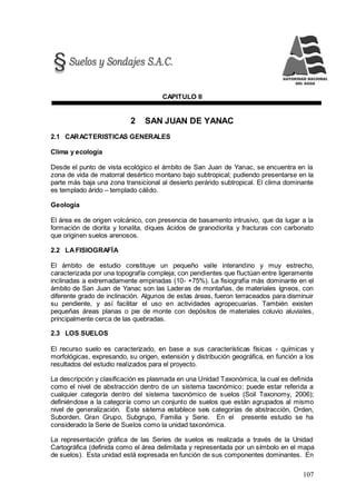 107
CAPITULO II
2 SAN JUAN DE YANAC
2.1 CARACTERISTICAS GENERALES
Clima y ecología
Desde el punto de vista ecológico el ámbito de San Juan de Yanac, se encuentra en la
zona de vida de matorral desértico montano bajo subtropical; pudiendo presentarse en la
parte más baja una zona transicional al desierto perárido subtropical. El clima dominante
es templado árido – templado cálido.
Geología
El área es de origen volcánico, con presencia de basamento intrusivo, que da lugar a la
formación de diorita y tonalita, diques ácidos de granodiorita y fracturas con carbonato
que originen suelos arenosos.
2.2 LAFISIOGRAFÍA
El ámbito de estudio constituye un pequeño valle interandino y muy estrecho,
caracterizada por una topografía compleja; con pendientes que fluctúan entre ligeramente
inclinadas a extremadamente empinadas (10- +75%). La fisiografía más dominante en el
ámbito de San Juan de Yanac son las Laderas de montañas, de materiales ígneos, con
diferente grado de inclinación. Algunos de estas áreas, fueron terraceados para disminuir
su pendiente, y así facilitar el uso en actividades agropecuarias. También existen
pequeñas áreas planas o pie de monte con depósitos de materiales coluvio aluviales,
principalmente cerca de las quebradas.
2.3 LOS SUELOS
El recurso suelo es caracterizado, en base a sus características físicas - químicas y
morfológicas, expresando, su origen, extensión y distribución geográfica, en función a los
resultados del estudio realizados para el proyecto.
La descripción y clasificación es plasmada en una Unidad Taxonómica, la cual es definida
como el nivel de abstracción dentro de un sistema taxonómico; puede estar referida a
cualquier categoría dentro del sistema taxonómico de suelos (Soil Taxonomy, 2006);
definiéndose a la categoría como un conjunto de suelos que están agrupados al mismo
nivel de generalización. Este sistema establece seis categorías de abstracción, Orden,
Suborden, Gran Grupo, Subgrupo, Familia y Serie. En el presente estudio se ha
considerado la Serie de Suelos como la unidad taxonómica.
La representación gráfica de las Series de suelos es realizada a través de la Unidad
Cartográfica (definida como el área delimitada y representada por un símbolo en el mapa
de suelos). Esta unidad está expresada en función de sus componentes dominantes. En
 