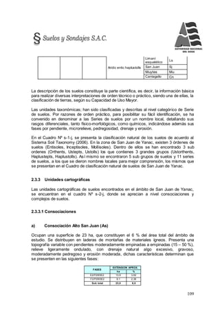 109
Aridic entic haplustolls
Limaní
esquelético
Ls
San Juan Sj
Muytes Mu
Cantagallo Cn
La descripción de los suelos constituye la parte científica, es decir, la información básica
para realizar diversas interpretaciones de orden técnico o práctico, siendo una de ellas, la
clasificación de tierras, según su Capacidad de Uso Mayor.
Las unidades taxonómicas; han sido clasificadas y descritas al nivel categórico de Serie
de suelos. Por razones de orden práctico, para posibilitar su fácil identificación, se ha
convenido en denominar a las Series de suelos por un nombre local, detallando sus
rasgos diferenciales, tanto físico-morfológicos, como químicos, indicándose además sus
fases por pendiente, microrelieve, pedregosidad, drenaje y erosión.
En el Cuadro Nº s-1-j, se presenta la clasificación natural de los suelos de acuerdo al
Sistema Soil Taxonomy (2006). En la zona de San Juan de Yanac, existen 3 órdenes de
suelos (Entisoles, Inceptisoles, Mollisoles). Dentro de ellos se han encontrado 3 sub
ordenes (Orthents, Ustepts, Ustolls) los que contienes 3 grandes grupos (Ustorthents,
Haplustepts, Haplustolls). Así mismo se encontraron 5 sub grupos de suelos y 11 series
de suelos, a los que se dieron nombres locales para mejor comprensión, los mismos que
se presentan en el Cuadro de clasificación natural de suelos de San Juan de Yanac.
2.3.3 Unidades cartográficas
Las unidades cartográficas de suelos encontrados en el ámbito de San Juan de Yanac,
se encuentran en el cuadro Nº s-2-j, donde se aprecian a nivel consociaciones y
complejos de suelos.
2.3.3.1 Consociaciones
a) Consociación Alto San Juan (As)
Ocupan una superficie de 23 ha, que constituyen el 6 % del área total del ámbito de
estudio. Se distribuyen en laderas de montañas de materiales ígneos. Presenta una
topografía variable con pendientes moderadamente empinadas a empinadas (15 – 50 %),
relieve ligeramente ondulado, con drenaje natural algo excesivo, gravoso,
moderadamente pedregoso y erosión moderada, dichas características determinan que
se presenten en las siguientes fases:
FASES
EXTENSION APROX.
ha %
E2/P2W5E2 13,9 3,62
F2/P2W5E2 9,1 2,36
Sub total 23,0 6,0
 