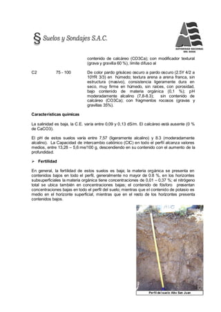 111Perfil del suelo Alto San Juan
contenido de calcáreo (CO3Ca); con modificador textural
(grava y gravilla 60 %), límite difuso al
C2 75 - 100 De color pardo grisáceo oscuro a pardo oscuro (2.5Y 4/2 a
10YR 3/3) en húmedo; textura arena a arena franca, sin
estructura (masivo), consistencia ligeramente dura en
seco, muy firme en húmedo, sin raíces, con porosidad,
bajo contenido de materia orgánica (0,1 %); pH
moderadamente alcalino (7,8-8.3); sin contenido de
calcáreo (CO3Ca); con fragmentos rocosos (gravas y
gravillas 35%).
Características químicas
La salinidad es baja, la C.E. varía entre 0,09 y 0,13 dS/m. El calcáreo está ausente (0 %
de CaCO3).
El pH de estos suelos varía entre 7,57 (ligeramente alcalino) y 8.3 (moderadamente
alcalino). La Capacidad de intercambio catiónico (CIC) en todo el perfil alcanza valores
medios, entre 13,28 – 5,6 me/100 g, descendiendo en su contenido con el aumento de la
profundidad.
 Fertilidad
En general, la fertilidad de estos suelos es baja; la materia orgánica se presenta en
contenidos bajos en todo el perfil, generalmente no mayor de 0.8 %, en los horizontes
subsuperficiales la materia orgánica tiene concentraciones de 0,01 – 0,37 %; el nitrógeno
total se ubica también en concentraciones bajas; el contenido de fósforo presentan
concentraciones bajas en todo el perfil del suelo; mientras que el contenido de potasio es
medio en el horizonte superficial, mientras que en el resto de los horizontes presenta
contenidos bajos.
 