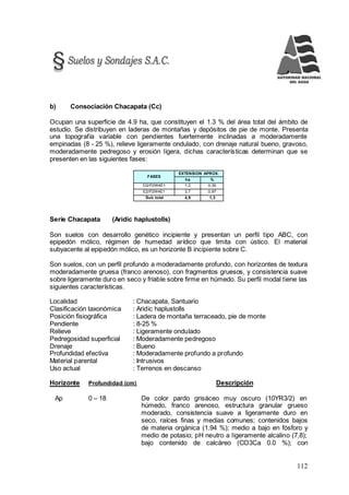 112
b) Consociación Chacapata (Cc)
Ocupan una superficie de 4.9 ha, que constituyen el 1.3 % del área total del ámbito de
estudio. Se distribuyen en laderas de montañas y depósitos de pie de monte. Presenta
una topografía variable con pendientes fuertemente inclinadas a moderadamente
empinadas (8 - 25 %), relieve ligeramente ondulado, con drenaje natural bueno, gravoso,
moderadamente pedregoso y erosión ligera, dichas características determinan que se
presenten en las siguientes fases:
FASES
EXTENSION APROX.
ha %
D2/P2W4E1 1,2 0,30
E2/P2W4E1 3,7 0,97
Sub total 4,9 1,3
Serie Chacapata (Aridic haplustolls)
Son suelos con desarrollo genético incipiente y presentan un perfil tipo ABC, con
epipedón mólico, régimen de humedad arídico que limita con ústico. El material
subyacente al epipedón mólico, es un horizonte B incipiente sobre C.
Son suelos, con un perfil profundo a moderadamente profundo, con horizontes de textura
moderadamente gruesa (franco arenoso), con fragmentos gruesos, y consistencia suave
sobre ligeramente duro en seco y friable sobre firme en húmedo. Su perfil modal tiene las
siguientes características.
Localidad : Chacapata, Santuario
Clasificación taxonómica : Aridic haplustolls
Posición fisiográfica : Ladera de montaña terraceado, pie de monte
Pendiente : 8-25 %
Relieve : Ligeramente ondulado
Pedregosidad superficial : Moderadamente pedregoso
Drenaje : Bueno
Profundidad efectiva : Moderadamente profundo a profundo
Material parental : Intrusivos
Uso actual : Terrenos en descanso
Horizonte Profundidad (cm) Descripción
Ap 0 – 18 De color pardo grisáceo muy oscuro (10YR3/2) en
húmedo, franco arenoso, estructura granular grueso
moderado, consistencia suave a ligeramente duro en
seco, raíces finas y medias comunes; contenidos bajos
de materia orgánica (1.94 %); medio a bajo en fósforo y
medio de potasio; pH neutro a ligeramente alcalino (7,8);
bajo contenido de calcáreo (CO3Ca 0.0 %); con
 