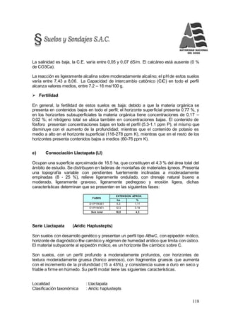 118
La salinidad es baja, la C.E. varía entre 0,05 y 0,07 dS/m. El calcáreo está ausente (0 %
de CO3Ca).
La reacción es ligeramente alcalina sobre moderadamente alcalino; el pH de estos suelos
varía entre 7,43 a 8,06. La Capacidad de intercambio catiónico (CIC) en todo el perfil
alcanza valores medios, entre 7.2 – 16 me/100 g.
 Fertilidad
En general, la fertilidad de estos suelos es baja; debido a que la materia orgánica se
presenta en contenidos bajos en todo el perfil; el horizonte superficial presenta 0.77 %, y
en los horizontes subsuperficiales la materia orgánica tiene concentraciones de 0,17 –
0,02 %; el nitrógeno total se ubica también en concentraciones bajas. El contenido de
fósforo presentan concentraciones bajas en todo el perfil (5.3-1.1 ppm P), el mismo que
disminuye con el aumento de la profundidad; mientras que el contenido de potasio es
medio a alto en el horizonte superficial (118-278 ppm K), mientras que en el resto de los
horizontes presenta contenidos bajos a medios (60-76 ppm K).
e) Consociación Llactapata (Ll)
Ocupan una superficie aproximada de 16.5 ha, que constituyen el 4.3 % del área total del
ámbito de estudio. Se distribuyen en laderas de montañas de materiales ígneos. Presenta
una topografía variable con pendientes fuertemente inclinadas a moderadamente
empinadas (8 - 25 %), relieve ligeramente ondulado, con drenaje natural bueno a
moderado, ligeramente gravoso, ligeramente pedregoso y erosión ligera, dichas
características determinan que se presenten en las siguientes fases:
FASES
EXTENSION APROX.
ha %
D1/P1W3E1 4,3 1,11
E1/P1W3E1 12,3 3,19
Sub total 16,5 4,3
Serie Llactapata (Aridic Haplustepts)
Son suelos con desarrollo genético y presentan un perfil tipo ABwC, con epipedón mólico,
horizonte de diagnóstico Bw cambico y régimen de humedad arídico que limita con ústico.
El material subyacente al epipedón mólico, es un horizonte Bw cámbico sobre C.
Son suelos, con un perfil profundo a moderadamente profundos, con horizontes de
textura moderadamente gruesa (franco arenoso), con fragmentos gruesos que aumenta
con el incremento de la profundidad (15 a 45%), y consistencia suave a duro en seco y
friable a firme en húmedo. Su perfil modal tiene las siguientes características.
Localidad : Llactapata
Clasificación taxonómica : Aridic haplustepts
 