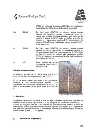 122
Perfil del suelo Limaní esquelético
(7,77); sin contenido de calcáreo (CO3Ca); con modificador
textural (gravilla 10 %), límite de horizonte gradual al
Ca 40 - 68 De color pardo (10YR5/3) en húmedo; textura gruesa
(arena); sin estructura (masivo); consistencia firme; con
raíces finas, medias y gruesas escasas; bajo contenido de
materia orgánica (0,28 %), bajo en fósforo y medio en
potasio; pH ligeramente alcalina (7.72); sin contenido de
calcáreo (CO3Ca); con modificador textural (gravilla 70 %),
límite gradual al,
C 68 - 80 De color pardo (10YR5/3) en húmedo; textura gruesa
(arena); sin estructura (masivo); consistencia muy firme en
húmedo; bajo contenido de materia orgánica (0,23 %), bajo
en fósforo y medio en potasio; pH ligeramente alcalino
(7.58); sin contenido de calcáreo (CO3Ca); con modificador
textural (gravilla 60 %).
Cr +80 Roca meteorizado y en
proceso de meteorización,
sin estructura
Características químicas
La salinidad es baja, la C.E. varía entre 0,08 y 0,22
dS/m. El calcáreo está ausente (0 % de CO3Ca).
El pH de estos suelos varía entre 7,58 (ligeramente
alcalino) a 7.98 (moderadamente alcalino). La
Capacidad de intercambio catiónico (CIC) en todo el
perfil alcanza valores medios, entre 11.68 – 9.6 me/100
g.
 Fertilidad
En general, la fertilidad de estos suelos es baja; la materia orgánica se presenta en
contenidos medio en la capa arable (2.01%), y bajo en los horizontes profundos (0.23-
0.86%); el nitrógeno total se ubica también en concentraciones medios a bajos. El
contenido de fósforo presentan concentraciones bajas en todo el perfil (6.5-1.4 ppm P) el
que disminuye con el aumento de la profundidad; mientras que el contenido de potasio es
medio en todo el perfil (123-160 ppm K).
g) Consociación Muytes (Mu)
 