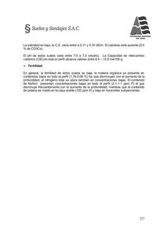 127
La salinidad es baja, la C.E. varía entre a 0,11 y 0,16 dS/m. El calcáreo está ausente (0.0
% de CO3Ca).
El pH de estos suelos varía entre 7.0 a 7,3 (neutro). La Capacidad de intercambio
catiónico (CIC) en todo el perfil alcanza valores entre 6.4 – 12.8 me/100 g.
 Fertilidad
En general, la fertilidad de estos suelos es baja; la materia orgánica se presenta en
contenidos bajos en todo el perfil (1.78-0.08 %) los que disminuyen con el aumento de la
profundidad; el nitrógeno total se ubica también en concentraciones bajas. El contenido
de fósforo presentan concentraciones bajas en todo el perfil (2.1-1.1 ppm P) el que
disminuye frecuentemente con el aumento de la profundidad; mientras que el contenido
de potasio es medio en la capa arable (120 ppm K) y bajo en horizontes subyancentes.
 