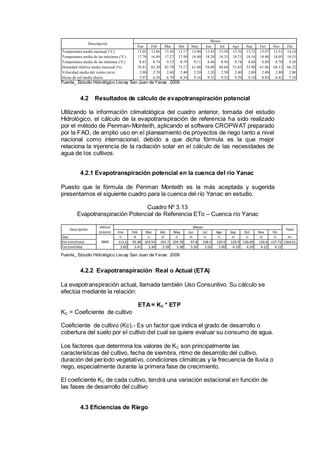 Ene Feb Mar Abr May Jun Jul Ago Sep Oct Nov Dic
Temperatura media mensual (°C) 13.02 12.86 13.30 13.17 13.90 13.43 13.58 13.76 13.72 13.97 13.51 14.10
Temperatura media de las máximas (°C) 17.78 16.89 17.27 17.50 18.40 18.28 18.33 18.73 18.54 18.40 18.05 18.53
Temperatura media de las mínimas (°C) 8.41 8.74 9.15 8.79 9.11 8.46 8.56 8.74 8.68 8.88 8.70 9.20
Humedad relativa media mensual (%) 76.81 83.20 82.78 75.17 61.08 54.08 48.64 51.05 53.90 61.06 68.13 66.22
Velocidad media del viento (m/s) 2.80 2.70 2.60 2.40 2.20 2.20 2.30 2.40 2.80 2.80 2.80 2.80
Horas de sol media diaria 5.97 6.58 6.79 8.34 9.16 9.32 9.52 9.29 9.10 8.83 8.42 7.10
Meses
Descripción
Fuente_ Estudio Hidrológico Liscay San Juan de Yanac 2009
4.2 Resultados de cálculo de evapotranspiración potencial
Utilizando la información climatológica del cuadro anterior, tomada del estudio
Hidrológico, el cálculo de la evapotranspiración de referencia ha sido realizado
por el método de Penman-Monteith, aplicando el software CROPWAT preparado
por la FAO, de amplio uso en el planeamiento de proyectos de riego tanto a nivel
nacional como internacional, debido a que dicha fórmula es la que mejor
relaciona la injerencia de la radiación solar en el cálculo de las necesidades de
agua de los cultivos.
4.2.1 Evapotranspiración potencial en la cuenca del río Yanac
Puesto que la fórmula de Penman Monteith es la más aceptada y sugerida
presentamos el siguiente cuadro para la cuenca del río Yanac en estudio.
Cuadro Nº 3.13
Evapotranspiración Potencial de Referencia ETo – Cuenca río Yanac
Ene Feb Mar Abr May Jun Jul Ago Sep Oct Nov Dic
Días 31 28 31 30 31 30 31 31 30 31 30 31 365
Eto (mm/mes) 111.6 95.48 103.54 101.7 104.78 97.8 108.5 120.9 129.9 136.09 126.6 127.72 1364.61
Eto (mm/día) 3.60 3.41 3.34 3.39 3.38 3.26 3.50 3.90 4.33 4.39 4.22 4.12
Altitud
(msnm)
Meses
TotalDescripción
3800
Fuente_ Estudio Hidrológico Liscay San Juan de Yanac 2009
4.2.2 Evapotranspiración Real o Actual (ETA)
La evapotranspiración actual, llamada también Uso Consuntivo. Su cálculo se
efectúa mediante la relación:
ETA= KC * ETP
KC = Coeficiente de cultivo
Coeficiente de cultivo (Kc).- Es un factor que indica el grado de desarrollo o
cobertura del suelo por el cultivo del cual se quiere evaluar su consumo de agua.
Los factores que determina los valores de KC son principalmente las
características del cultivo, fecha de siembra, ritmo de desarrollo del cultivo,
duración del período vegetativo, condiciones climáticas y la frecuencia de lluvia o
riego, especialmente durante la primera fase de crecimiento.
El coeficiente KC de cada cultivo, tendrá una variación estacional en función de
las fases de desarrollo del cultivo
4.3 Eficiencias de Riego
 