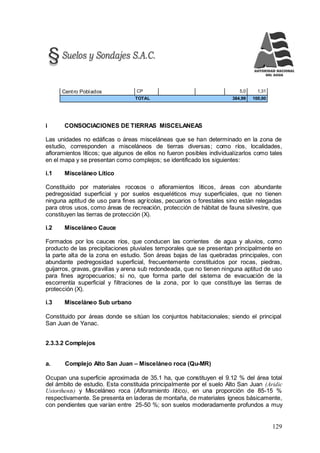129
Centro Poblados CP 5,0 1,31
TOTAL 384,99 100,00
i CONSOCIACIONES DE TIERRAS MISCELANEAS
Las unidades no edáficas o áreas misceláneas que se han determinado en la zona de
estudio, corresponden a misceláneos de tierras diversas; como ríos, localidades,
afloramientos líticos; que algunos de ellos no fueron posibles individualizarlos como tales
en el mapa y se presentan como complejos; se identificado los siguientes:
i.1 Misceláneo Lítico
Constituido por materiales rocosos o afloramientos líticos, áreas con abundante
pedregosidad superficial y por suelos esqueléticos muy superficiales, que no tienen
ninguna aptitud de uso para fines agrícolas, pecuarios o forestales sino están relegadas
para otros usos, como áreas de recreación, protección de hábitat de fauna silvestre, que
constituyen las tierras de protección (X).
i.2 Misceláneo Cauce
Formados por los cauces ríos, que conducen las corrientes de agua y aluvios, como
producto de las precipitaciones pluviales temporales que se presentan principalmente en
la parte alta de la zona en estudio. Son áreas bajas de las quebradas principales, con
abundante pedregosidad superficial, frecuentemente constituidos por rocas, piedras,
guijarros, gravas, gravillas y arena sub redondeada, que no tienen ninguna aptitud de uso
para fines agropecuarios; si no, que forma parte del sistema de evacuación de la
escorrentía superficial y filtraciones de la zona, por lo que constituye las tierras de
protección (X).
i.3 Misceláneo Sub urbano
Constituido por áreas donde se sitúan los conjuntos habitacionales; siendo el principal
San Juan de Yanac.
2.3.3.2 Complejos
a. Complejo Alto San Juan – Misceláneo roca (Qu-MR)
Ocupan una superficie aproximada de 35.1 ha, que constituyen el 9.12 % del área total
del ámbito de estudio. Esta constituida principalmente por el suelo Alto San Juan (Aridic
Ustorthents) y Misceláneo roca (Afloramiento lítico), en una proporción de 85-15 %
respectivamente. Se presenta en laderas de montaña, de materiales ígneos básicamente,
con pendientes que varían entre 25-50 %; son suelos moderadamente profundos a muy
 