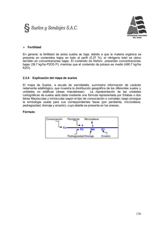 136
 Fertilidad
En general, la fertilidad de estos suelos es baja; debido a que la materia orgánica se
presenta en contenidos bajos en todo el perfil (0.37 %); el nitrógeno total se ubica
también en concentraciones bajas. El contenido de fósforo presentan concentraciones
bajas (38.7 kg/ha P2O5 P); mientras que el contenido de potasio es medio (490.7 kg/ha
K2O).
2.3.4 Explicación del mapa de suelos
El mapa de Suelos, a escala de semidetalle, suministra información de carácter
netamente edafológico, que muestra la distribución geográfica de los diferentes suelos y
unidades no edáficas (áreas misceláneas). La representación de las unidades
cartográficas de suelos está dada mediante una fórmula representada por Sílabas o dos
letras Mayúsculas y minúsculas según el tipo de consociación o complejo; luego prosigue
la simbología usada para sus correspondientes fases (por pendiente, microrelieve,
pedregosidad, drenaje y erosión), cuyo detalle se presenta en los anexos.
Fórmula:
Consociación Pendiente Microrelieve
F 3
P3 W4 E1
Pedregosidad Drenaje Erosión
Ca
 