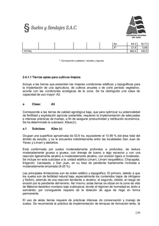 139
Xs 64,3 16,71
X* 21,8 5,68
TOTAL 385,0 100,0
*: Corresponde a poblados, nevados y lagunas
2.4.1.1 Tierras aptas para cultivos limpios
Incluye a las tierras que presentan las mejores condiciones edáficas y topográficas para
la implantación de una agricultura, de cultivos anuales o de corto período vegetativo,
acorde con las condiciones ecológicas de la zona. Se ha distinguido una clase de
capacidad de uso mayor: A3.
a Clase: A3
Corresponde a las tierras de calidad agrológica baja, que para optimizar su potencialidad
de fertilidad y explotación agrícola sostenible, requieren la implementación de adecuadas
e intensas prácticas de manejo, a fin de asegurar productividad y retribución económica.
Se ha determinado la subclase: A3sec(r).
a.1 Subclase A3se (r)
Ocupan una superficie aproximada de 53.9 ha, equivalente el 13.99 % del área total del
ámbito de estudio, y se le encuentra indistintamente entre las localidades San Juan de
Yanac y Limaní y aledaños.
Está conformada por suelos moderadamente profundos a profundos, de textura
moderadamente gruesa a gruesa, con drenaje de bueno a algo excesivo y con una
reacción ligeramente alcalino a moderadamente alcalino, con erosión ligera a moderado.
Se incluye en esta subclase a la unidad edáfica Limaní, Limaní esquelético, Chacapata,
Irrigación, Llactapata, y San Juan, en su fase de pendiente fuertemente inclinada a
moderadamente empinada (8-25 %).
Las principales limitaciones son de orden edáfico y topográfico. El primero, debido a que
los suelos son de fertilidad natural baja, especialmente los contenidos bajos de nitrógeno
y fósforo, además de una reacción tendiente a alcalino; el segundo, debido al riesgo de
erosión por la pendiente del terreno. Así mismo, estas tierras se sitúan en la zona de vida
de Matorral desértico montano bajo subtropical, donde el régimen de humedad es árido a
semiárido; por consiguiente requiere de la dotación de agua de riego en forma
permanente.
El uso de estas tierras requiere de prácticas intensas de conservación y manejo de
suelos. Se recomienda la práctica de implementación de terrazas de formación lenta, la
 