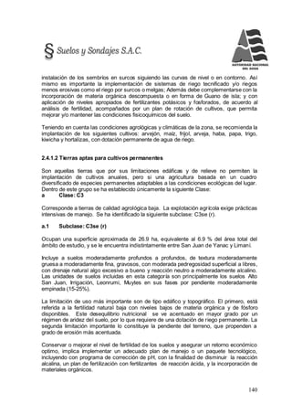 140
instalación de los sembríos en surcos siguiendo las curvas de nivel o en contorno. Así
mismo es importante la implementación de sistemas de riego tecnificado y/o riegos
menos erosivas como el riego por surcos o melgas; Además debe complementarse con la
incorporación de materia orgánica descompuesta o en forma de Guano de isla; y con
aplicación de niveles apropiados de fertilizantes potásicos y fosforados, de acuerdo al
análisis de fertilidad, acompañados por un plan de rotación de cultivos, que permita
mejorar y/o mantener las condiciones fisicoquímicos del suelo.
Teniendo en cuenta las condiciones agrológicas y climáticas de la zona, se recomienda la
implantación de los siguientes cultivos: arvejón, maíz, frijol, arveja, haba, papa, trigo,
kiwicha y hortalizas, con dotación permanente de agua de riego.
2.4.1.2 Tierras aptas para cultivos permanentes
Son aquellas tierras que por sus limitaciones edáficas y de relieve no permiten la
implantación de cultivos anuales, pero si una agricultura basada en un cuadro
diversificado de especies permanentes adaptables a las condiciones ecológicas del lugar.
Dentro de este grupo se ha establecido únicamente la siguiente Clase:
a Clase: C3
Corresponde a tierras de calidad agrológica baja. La explotación agrícola exige prácticas
intensivas de manejo. Se ha identificado la siguiente subclase: C3se (r).
a.1 Subclase: C3se (r)
Ocupan una superficie aproximada de 26.9 ha, equivalente al 6.9 % del área total del
ámbito de estudio, y se le encuentra indistintamente entre San Juan de Yanac y Limaní.
Incluye a suelos moderadamente profundos a profundos, de textura moderadamente
gruesa a moderadamente fina, gravosos, con moderada pedregosidad superficial a libres,
con drenaje natural algo excesivo a bueno y reacción neutro a moderadamente alcalino.
Las unidades de suelos incluidas en esta categoría son principalmente los suelos Alto
San Juan, Irrigación, Leonrumi, Muytes en sus fases por pendiente moderadamente
empinada (15-25%).
La limitación de uso más importante son de tipo edáfico y topográfico. El primero, está
referida a la fertilidad natural baja con niveles bajos de materia orgánica y de fósforo
disponibles. Este desequilibrio nutricional se ve acentuado en mayor grado por un
régimen de aridez del suelo, por lo que requiere de una dotación de riego permanente. La
segunda limitación importante lo constituye la pendiente del terreno, que propenden a
grado de erosión más acentuada.
Conservar o mejorar el nivel de fertilidad de los suelos y asegurar un retorno económico
optimo, implica implementar un adecuado plan de manejo o un paquete tecnológico,
incluyendo con programa de corrección de pH, con la finalidad de disminuir la reacción
alcalina, un plan de fertilización con fertilizantes de reacción ácida, y la incorporación de
materiales orgánicos.
 