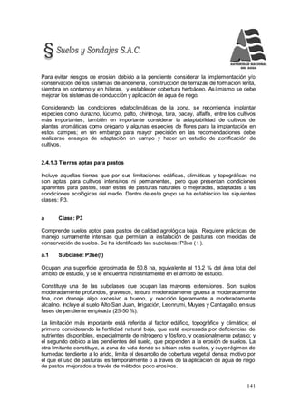 141
Para evitar riesgos de erosión debido a la pendiente considerar la implementación y/o
conservación de los sistemas de andenería, construcción de terrazas de formación lenta,
siembra en contorno y en hileras, y establecer cobertura herbáceo. Así mismo se debe
mejorar los sistemas de conducción y aplicación de agua de riego.
Considerando las condiciones edafoclimáticas de la zona, se recomienda implantar
especies como durazno, lúcumo, palto, chirimoya, tara, pacay, alfalfa, entre los cultivos
más importantes; también en importante considerar la adaptabilidad de cultivos de
plantas aromáticas como orégano y algunas especies de flores para la implantación en
estos campos; en sin embargo para mayor precisión en las recomendaciones debe
realizarse ensayos de adaptación en campo y hacer un estudio de zonificación de
cultivos.
2.4.1.3 Tierras aptas para pastos
Incluye aquellas tierras que por sus limitaciones edáficas, climáticas y topográficas no
son aptas para cultivos intensivos ni permanentes, pero que presentan condiciones
aparentes para pastos, sean estas de pasturas naturales o mejoradas, adaptadas a las
condiciones ecológicas del medio. Dentro de este grupo se ha establecido las siguientes
clases: P3.
a Clase: P3
Comprende suelos aptos para pastos de calidad agrológica baja. Requiere prácticas de
manejo sumamente intensas que permitan la instalación de pasturas con medidas de
conservación de suelos. Se ha identificado las subclases: P3se ( t ).
a.1 Subclase: P3se(t)
Ocupan una superficie aproximada de 50.8 ha, equivalente al 13.2 % del área total del
ámbito de estudio, y se le encuentra indistintamente en el ámbito de estudio.
Constituye una de las subclases que ocupan las mayores extensiones. Son suelos
moderadamente profundos, gravosos, textura moderadamente gruesa a moderadamente
fina, con drenaje algo excesivo a bueno, y reacción ligeramente a moderadamente
alcalino. Incluye al suelo Alto San Juan, Irrigación, Leonrumi, Muytes y Cantagallo, en sus
fases de pendiente empinada (25-50 %).
La limitación más importante está referida al factor edáfico, topográfico y climático; el
primero considerando la fertilidad natural baja, que está expresada por deficiencias de
nutrientes disponibles, especialmente de nitrógeno y fósforo, y ocasionalmente potasio; y
el segundo debido a las pendientes del suelo, que propenden a la erosión de suelos. La
otra limitante constituye, la zona de vida donde se sitúan estos suelos, y cuyo régimen de
humedad tendiente a lo árido, limita el desarrollo de cobertura vegetal densa; motivo por
el que el uso de pasturas es temporalmente o a través de la aplicación de agua de riego
de pastos mejorados a través de métodos poco erosivos.
 