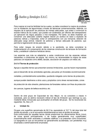 142
Para mejorar el nivel de fertilidad de los suelos, se debe considerar la mejora de praderas
con la instalación de leguminosas a través de labranzas conservacionistas. Además, se
requiere de la aplicación de prácticas de manejo adecuadas, que eviten o minimicen la
erosión hídrica de los suelos, que pueden ser acelerados por efectos del sobrepastoreo
y/o aplicación de riegos pesados o mal manejados. Por tanto; se debe implantar y/o
conservar una adecuada cubierta vegetal natural y/o exótica en base a especies de
pasturas nativas y mejoradas; evitar el sobrepastoreo con uso temporal, dotación de
adecuada carga animal, rotación de potreros y tiempo adecuado de pastoreo, que
permita la regeneración de las pasturas.
Para evitar riesgos de erosión debido a la pendiente, se debe considerar la
implementación y/o conservación de los sistemas construcción de terrazas de formación
lenta, y establecer cobertura herbáceo densa.
Las especies que más se adaptarían a estas condiciones son las especies nativas
resistentes a condiciones de sequía. Así mismo, es recomendable la mejora de estas
pasturas con especies como alfalfa, dactylis, asociación de ryegrass con trébol, etc.
2.4.1.4 Tierras de protección
Agrupa a aquellas tierras que presentan severas limitaciones, que las hacen inapropiadas
para el desarrollo de las actividades agrícolas, pecuarias y/o forestales económicamente
rentables y ambientalmente sostenibles, quedando relegada como tierras de protección;
aunque pueden destinarse a otros usos y propósitos como áreas recreacionales, zonas
de protección de vida silvestre, plantaciones de forestales nativos con fines de protección
de cuencas, lugares de belleza escénica, etc.
Dentro de este grupo de Capacidad de Uso Mayor, no se considera a clases ni
subclases, pero se estima necesario indicar el tipo de limitación que restringe su uso,
mediante letras minúsculas que acompañan al símbolo del grupo. Se ha reconocido los
siguientes: Xs, Xse y X*.
a Unidad: Xs
Ocupan una superficie aproximada de 64.3 ha, equivalente al 16.7 % del área total del
ámbito de estudio, y se le encuentra indistintamente en todo el ámbito de estudio.
Esta conformada por aquellas tierras donde predominan los afloramientos líticos (roca),
de rocas ígneos principalmente, o de suelos generalmente muy superficiales;
ocasionalmente están asociadas a unidades edáficas o se presentan como inclusiones.
La topografía en que se encuentran es generalmente accidentada, con pendientes muy
empinadas a extremadamente empinadas.
 