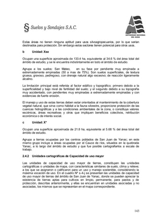 143
Estas áreas no tienen ninguna aptitud para usos silvoagropecuarios, por lo que serían
destinados para protección. Sin embargo estos sectores tienen potencial para otros usos.
b Unidad: Xse
Ocupan una superficie aproximada de 133.4 ha, equivalente al 34.6 % del área total del
ámbito de estudio, y se le encuentra indistintamente en todo el ámbito de estudio.
Agrupa a los suelos: San Mateo, en su fase por pendiente muy empinada a
extremadamente empinadas (50 a mas de 75%). Son suelos superficiales, de textura
gruesa, gravoso, pedregoso, con drenaje natural algo excesivo; de reacción ligeramente
alcalino.
La limitación principal está referida al factor edáfico y topográfico; primero debido a la
superficialidad y bajo nivel de fertilidad del suelo; y el segundo debido a su topografía
muy accidentado, con pendientes muy empinadas a extremadamente empinadas y con
evidencias de fuerte erosión.
El manejo y uso de estas tierras deben estar orientados al mantenimiento de la cobertura
vegetal natural, que sirva como hábitat a la fauna silvestre, proporcione protección de las
cuencas hidrográficas y a las condiciones ambientales de la zona, o constituya valores
escénicos, áreas recreativas y otros que impliquen beneficios colectivos, retribución
económica o de interés social.
c Unidad: X*
Ocupan una superficie aproximada de 21.8 ha, equivalente al 5.68 % del área total del
ámbito de estudio.
Agrupa a tierras ocupadas por los centros poblados de San Juan de Yanac; en este
mismo grupo incluye a áreas ocupadas por el Cauce de ríos, situados en la quebrada
Yanac, a lo largo del ámbito de estudio y que fue posible cartografiarlos a escala de
trabajo.
2.4.2 Unidades cartográficas de Capacidad de uso mayor
Las unidades de capacidad de uso mayor de tierras, constituyen las unidades
cartográficas o unidades de mapa, con características similares de suelo, clima y relieve;
a los que se asignaron o calificaron para un uso y manejo sostenible, considerando la
máxima vocación de uso. En el cuadro Nº s-4-j se presentan las unidades de capacidad
de uso mayor de tierras del ámbito de San Juan de Yanac, donde se pueden apreciar la
existencia de tierras aptas para cultivos en limpio, permanente, para pastos y de
protección, descritas anteriormente, y ellas se encuentran en unidades asociadas y no
asociadas, los mismos que se representan en el mapa correspondiente.
 