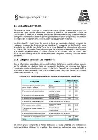 146
2.5 USO ACTUAL DE TIERRAS
El uso de la tierra constituye un material de suma utilidad, puesto que proporciona
información que permite determinar, evaluar y clasificar las diferentes formas de
utilización de la tierra por el hombre; y el análisis de esta información y su representación
cartográfica representa la base de partida para la realización de programas y proyecto de
incorporación, reordenamiento, conservación y/o recuperación de tierras.
La determinación y descripción del uso de la tierra por categorías, clases y unidades fue
realizado, siguiendo los lineamientos de clasificación propuesta por la Comisión sobre
Inventario Mundial del Uso de la Tierra de la Unión Geográfica Internacional, efectuada
en 1956 en Río de Janeiro Brasil, el mismo que fue adaptado a las condiciones Peruanas
y al estudio respectivamente. Contiene información sobre área física de cultivo, área
anual de producción y ubicación de las principales categorías, clases y unidades de uso
de la tierra.
2.5.1 Categorías y clases de uso encontrados
Con la información obtenida en campo sobre el uso de la tierra, en el ámbito de estudio,
se ha definido los distintos tipos de ocupación territorial, las mismas que fueron
clasificadas mediante la clave propuesta por la Unión Geográfica Internacional (UGI), y
adaptados a nuestras condiciones, que establece nueve categorías de uso, tal como se
muestra en el cuadro N° u-1-j.
Cuadro N° u-1-j. Categorías y clases de Uso actual de las tierras de San Juan de Yanac
Categorías Clases
Extensión aprox.
ha %
1. Terrenos urbanos y/o instalaciones o
lugares públicos y privados
Urbano 5,0 1,31
Paisajístico 16,8 4,36
2. Terrenos con cultivos de hortalizas Agrícolas hortalizas 0,2 0,04
3. Terrenos con cultivos permanentes
Agrícolas frutales
36,7 9,52
Agrícola forrajeros
4. Terrenos con cultivos extensivos Agrícolas anuales 46,3 12,03
5. Terrenos con Praderas mejoradas Sin aplicación en la zona de estudio
6. Terrenos con pastos naturales
Pecuario con pastos
naturales
223,3 58,00
7. Terrenos con bosques naturales y/o
cultivados
Forestal cultivado
19,8 5,14
Forestal natural
8. Terrenos pantanosos y/o cenágogos Sin aplicación en la zona de estudio
9. terrenos sin uso y/o improductivos Sin uso 36,9 9,60
TOTAL 385,0 100,00
El primer grupo comprende a Áreas dedicadas a usos urbanos y/o instalaciones
gubernamentales públicas y/o privados. Las siguientes categorías están referidas a
 