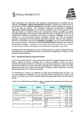 147
áreas destinadas a los diferentes usos agrícolas, comprendiendo los ocupados por los
cultivos de hortalizas, cultivos permanentes (forrajeras y frutales) que ocupan el 9.5 %
del ámbito de estudio; cultivos extensivos (Entre ellas cultivos anuales) que ocupan el
12 % de área de estudio. Las siguientes categorías corresponden a Praderas
mejoradas y Pastos naturales; de las praderas mejoradas que no tiene aplicación en la
zona de estudio; y la pastura natural, que corresponde a tierras ocupadas por pastos
naturales temporales, que ocupa la mayor parte del área de estudio con el 58 %. La
antepenúltima categoría corresponde a las tierras ocupadas por bosques, en la zona de
estudio no se ha encontrado bosques cultivados; mientras que entre los bosques
naturales, únicamente se ha encontrado matorrales ribereños. Hay dos más referidos a
terrenos no productivos; que son los pantanos y ciénagas que se no tienen aplicación
en la zona de estudio; y finalmente las tierras improductivas o sin uso, que ocupan el
9% del área de estudio, y clasifican a los terrenos que se encuentran sin uso, ya sean
terrenos eriazos, laderas montañosas extremadamente empinadas, entre otras.
El predominio de las categorías de uso en el área de estudio, se debe a diversos factores
principalmente a la disponibilidad de agua, características topográficas, climáticas y otros
aspectos socioeconómicos.
2.5.2 Descripción del uso actual de la tierra
En el momento del mapeo, la mayor proporción de tierras lo ocupa las tierras con pastura
natural; seguido de tierras ocupadas por el cultivo de alfalfa y tierras sin uso o
improductivas respectivamente. Las tierras de uso agrícola representa un bajo porcentaje
del área de estudio; los mismos que están ocupados por los diferentes cultivos con valor
agropecuario tales como cultivos permanentes, hortalizas y cultivos extensivos, sumando
aproximadamente el 21 % del área de estudio.
La importancia en cuanto a su extensión y/o valor de los diferentes tipos de usos y no
uso, que integran las categorías de uso, ha determinado la separación en clases y sub
clases, de manera que el conjunto global refleje adecuadamente la fisonomía del área de
estudio.
Cuadro N° u-2-j. Extensión de las Categorías, clases y unidades de Uso actual de tierras de San Juan
de Yanac
Categorías Clases Unidad
Extensión aprox.
ha %
1. Terrenos urbanos y/o
instalaciones o lugares públicos y
privados
Urbano Centro poblado 5,0 1,31
Paisajístico Cauce de ríos 16,8 4,36
2. Terrenos con cultivos de hortalizas Agrícolas hortalizas Zanahoria, Col 0,2 0,04
3. Terrenos con cultivos
permanentes
Agrícolas frutales Huerto frutal(Durazno, Palta) 0,2 0,06
Agrícola forrajeros Alfalfa 36,4 9,46
4. Terrenos con cultivos extensivos Agrícolas anuales
Papa 2,2 0,57
Trigo 0,8 0,20
Maíz 16,6 4,30
 