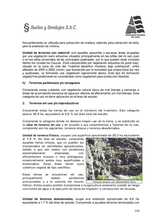 154
Terrenos eriazos con afloramiento lítico
frecuentemente es utilizada para extracción de madera, además para extracción de leña;
pero la extensión es mínima.
Unidad de terrenos con matorral; son aquellas pequeñas y escasas áreas ocupadas
por una vegetación semi arbustiva, situados principalmente en las orillas del río san Juan
o en los sitios proximales de las principales quebradas, por lo que pueden estar incluidos
dentro los Unidad de Cauces. Está comprendido por vegetación arbustiva de porte bajo,
situado en la zona de vida del “matorral desértico montano bajo subtropical”, entre
altitudes de 2000 a 2600 msnm; que favorecido por la humedad que proporciona los ríos
y quebradas, va formando una vegetación ligeramente densa. Este tipo de formación
vegetal frecuentemente es considerada como vegetación para protección ribereña.
h) Terrenos pantanosos y/o cenagosos
Comprende zonas cubiertos con vegetación natural típica de mal drenaje y cercanas a
áreas de acumulación excesiva de agua por efectos de afloramiento y/o mal drenaje. Esta
categoría de uso no tiene aplicación en el área de estudio.
i) Terrenos sin uso y/o improductivos
Comprende todas las tierras sin uso en el momento del inventario. Esta categoría
abarca 36.9 ha, equivalente al 9.6 % del área total del estudio.
Comprende la categoría donde no destaca ningún uso de la tierra, y se subdivide en
la clase de terrenos sin uso y de acuerdo a sus características y factores de no uso,
comprende son los siguientes: terrenos eriazos y terrenos abandonados.
Unidad de terrenos Eriazos, ocupan una superficie aproximada de 30.3 ha equivalente
al 7.8 % del área de estudio; comprende
aquellas tierras eriazas, que no pueden ser
incorporados en actividades agropecuarias,
debido a que son suelos con pendientes
extremadamente empinadas, con
afloramientos rocosos o muy pedregosos,
ocasionalmente suelos muy superficiales y
erosionados. Estas áreas tienen poca
cobertura vegetal de tipo xerofítico.
Estas tierras se encuentran sin uso,
principalmente debido pendientes
pronunciadas y a la carencia del recurso
hídrico; dichos suelos podrían incorporarse a la agricultura solamente cuando se tenga
una fuente de agua y la ejecución de obras de irrigación y construcción de terrazas.
Unidad de terrenos abandonados, ocupa una extensión aproximada de 6.6 ha
equivalente a 1.7 % del área de estudio. Comprende a aquellos terrenos terraceados con
 