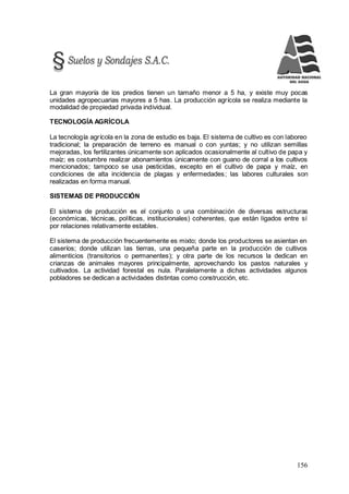 156
La gran mayoría de los predios tienen un tamaño menor a 5 ha, y existe muy pocas
unidades agropecuarias mayores a 5 has. La producción agrícola se realiza mediante la
modalidad de propiedad privada individual.
TECNOLOGÍA AGRÍCOLA
La tecnología agrícola en la zona de estudio es baja. El sistema de cultivo es con laboreo
tradicional; la preparación de terreno es manual o con yuntas; y no utilizan semillas
mejoradas, los fertilizantes únicamente son aplicados ocasionalmente al cultivo de papa y
maíz; es costumbre realizar abonamientos únicamente con guano de corral a los cultivos
mencionados; tampoco se usa pesticidas, excepto en el cultivo de papa y maíz, en
condiciones de alta incidencia de plagas y enfermedades; las labores culturales son
realizadas en forma manual.
SISTEMAS DE PRODUCCIÓN
El sistema de producción es el conjunto o una combinación de diversas estructuras
(económicas, técnicas, políticas, institucionales) coherentes, que están ligados entre sí
por relaciones relativamente estables.
El sistema de producción frecuentemente es mixto; donde los productores se asientan en
caseríos; donde utilizan las tierras, una pequeña parte en la producción de cultivos
alimenticios (transitorios o permanentes); y otra parte de los recursos la dedican en
crianzas de animales mayores principalmente, aprovechando los pastos naturales y
cultivados. La actividad forestal es nula. Paralelamente a dichas actividades algunos
pobladores se dedican a actividades distintas como construcción, etc.
 