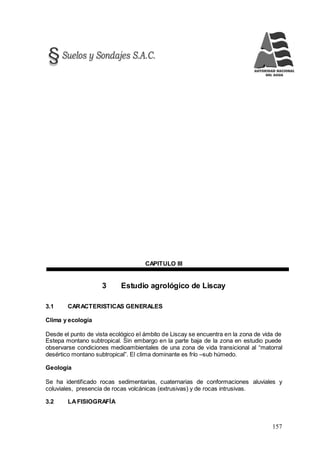 157
CAPITULO III
3 Estudio agrológico de Liscay
3.1 CARACTERISTICAS GENERALES
Clima y ecología
Desde el punto de vista ecológico el ámbito de Liscay se encuentra en la zona de vida de
Estepa montano subtropical. Sin embargo en la parte baja de la zona en estudio puede
observarse condiciones medioambientales de una zona de vida transicional al “matorral
desértico montano subtropical”. El clima dominante es frío –sub húmedo.
Geología
Se ha identificado rocas sedimentarias, cuaternarias de conformaciones aluviales y
coluviales, presencia de rocas volcánicas (extrusivas) y de rocas intrusivas.
3.2 LAFISIOGRAFÍA
 
