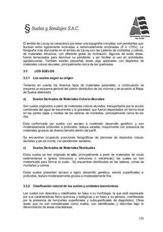 158
El ámbito de Liscay se caracteriza por tener una topografía compleja; con pendientes que
fluctúan entre ligeramente inclinadas a extremadamente empinadas (8 a +75%). La
fisiografía más dominante en el ámbito de Liscay son las Laderas de montañas y colinas,
de materiales intrusivos, con diferente grado de inclinación. Algunos de estas áreas,
fueron terraceados para disminuir su pendiente, y así facilitar el uso en actividades
agropecuarias. También existen pequeñas áreas algo aplanadas con depósitos de
materiales coluvio aluviales, principalmente cerca de las quebradas.
3.3 LOS SUELOS
3.3.1 Los suelos según su origen
Teniendo en cuenta los diversos tipos de materiales parentales, a continuación se
presenta un esquema general del patrón distributivo de los mismos y de acuerdo al Mapa
de Suelos elaborado.
a) Suelos Derivados de Materiales Coluvio-Aluviales
Son suelos originados a partir de materiales coluvio aluviales, transportados por la acción
combinada del agua de escorrentía y la gravedad, que fueron depositados en forma local
en las partes bajas y medias de las laderas de montañas, principalmente cerca de los
ríos.
Esta conformada por suelos con escaso a moderado desarrollo genético; y son
moderadamente profundos a profundos, textura variable, mayormente con presencia de
materiales gruesos de diverso tamaño dentro del perfil.
Se encuentran ocupando posiciones fisiográficas de planicies de depósitos coluvio
aluviales y pie de monte, con pendientes variables.
c) Suelos Derivados de Materiales Residuales
Estos suelos se han originado in situ, principalmente a partir de materiales de rocas
sedimentarias e ígneos (intrusivos y extrusivos o volcánicas); las cuales se han
meteorizado para formar el suelo. Se encuentran distribuidos en las laderas, cimas de
montañas y colinas.
Estos suelos presentan escaso a ligero desarrollo genético, siendo superficiales a
profundos, textura moderadamente gruesa a moderadamente fina.
3.3.2 Clasificación natural de los suelos y unidades taxonómicas
Los suelos son descritos y clasificados en base a su morfología, la que está expresada
por sus características físico-químicas y biológicas y en base a su génesis, manifestada
por la presencia de horizontes superficiales y subsuperficiales de diagnóstico. Otras
áreas que no son consideradas como suelos, son identificadas y descritas bajo la
denominación de áreas misceláneas.
 