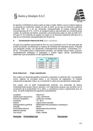 163
En general, la fertilidad de estos suelos es baja a media; debido a que la materia orgánica
se presenta en contenidos medios en todo el perfil; es así que el horizonte superficial
presenta 3.69 %, y en los horizontes subsuperficiales la materia orgánica tiene
concentraciones de 3.15 - 2.03 %; el nitrógeno total se ubica también en concentraciones
medias. El contenido de fósforo presentan concentraciones bajas en todo el perfil (4.9-
5.6 ppm P). El contenido de potasio es medio en el horizonte superficial (204 ppm K) y
bajo en los horizontes subsuperficiales (24-30 ppm K).
b Consociación Hatunrumi (HA) (Typic Ustorthents)
Ocupan una superficie aproximada de 34.4 ha, que constituyen el 5.3 % del área total del
ámbito de estudio. Se distribuyen en laderas de montañas de materiales ígneos. Presenta
una topografía variada, con pendientes moderadamente empinadas a empinadas (15 -
50 %), microrelieve plano a ligeramente ondulado, con drenaje natural bueno, gravoso,
moderadamente pedregoso a pedregoso y erosión ligera, dichas características
determinan que se presenten en las siguientes fases:
FASES
EXTENSION APROX.
ha %
E1/P2W4E1 11,0 1,71
F2/P2W4E1 8,2 1,27
F2/P3W4E1 15,2 2,36
Sub total 34,4 5,3
Serie Hatunrumi (Typic ustorthents)
Son suelos con desarrollo genético incipiente y presentan un perfil tipo ACr, con epipedón
ócrico, régimen de humedad ústico, y sin horizonte de diagnóstico. El material
subyacente al epipedón mólico, es un horizonte C sobre roca parcialmente meteorizado.
Son suelos, con un perfil moderadamente profundo, con horizontes de textura
moderadamente gruesa (franco arenoso), con fragmentos gruesos que aumenta con el
incremento de la profundidad (15 a 40%), y consistencia suave a ligeramente duro en
seco. Su perfil modal tiene las siguientes características.
Localidad : Hatunrumi
Clasificación taxonómica : Typic ustorthents
Posición fisiográfica : Ladera de montaña
Pendiente : 15 - 50 %
Relieve : Ligeramente ondulado
Pedregosidad superficial : Moderadamente pedregoso a pedregoso
Drenaje : Bueno
Profundidad efectiva : Moderadamente profundo
Material parental : Intrusivos
Uso actual : Papa, cebada
Horizonte Profundidad (cm) Descripción
 
