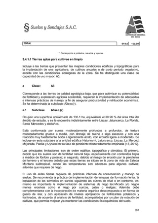 188
TOTAL 644,5 100,00
*: Corresponde a poblados, nevados y lagunas
3.4.1.1 Tierras aptas para cultivos en limpio
Incluye a las tierras que presentan las mejores condiciones edáficas y topográficas para
la implantación de una agricultura, de cultivos anuales o de corto período vegetativo,
acorde con las condiciones ecológicas de la zona. Se ha distinguido una clase de
capacidad de uso mayor: A3.
a Clase: A3
Corresponde a las tierras de calidad agrológica baja, que para optimizar su potencialidad
de fertilidad y explotación agrícola sostenible, requieren la implementación de adecuadas
e intensas prácticas de manejo, a fin de asegurar productividad y retribución económica.
Se ha determinado la subclase: A3sec(r).
a.1 Subclase A3sec (r)
Ocupan una superficie aproximada de 135.1 ha, equivalente el 20.96 % del área total del
ámbito de estudio, y se le encuentra indistintamente entre Liscay, Jatuncerco, La Florida,
Santa Mercedes y aledaños.
Está conformada por suelos moderadamente profundos a profundos, de textura
moderadamente gruesa a media, con drenaje de bueno a algo excesivo y con una
reacción muy fuertemente ácido a ligeramente ácido, con erosión ligera a moderado. Se
incluye en esta subclase a la unidad edáfica Hatunrumi, Jatuncerco, Liscay, La Merced,
Mejorada, Paclía y Uyruco en su fase de pendiente moderadamente empinada (15-25 %).
Las principales limitaciones son de orden edáfico, topográfico y climático. El primero,
debido que los suelos son de fertilidad natural baja, especialmente con contenidos bajos
a medios de fósforo y potasio; el segundo, debido al riesgo de erosión por la pendiente
del terreno y el tercero debido que estas tierras se sitúan en la zona de vida de Estepa
Montano subtropical, donde las temperaturas son adversas para algunos cultivos;
además que requiere de riego.
El uso de estas tierras requiere de prácticas intensas de conservación y manejo de
suelos. Se recomienda la práctica de implementación de terrazas de formación lenta, la
instalación de los sembríos en surcos siguiendo las curvas de nivel o en contorno. Así
mismo es importante la implementación de sistemas de riego tecnificado y/o riegos
menos erosivas como el riego por surcos, patas o melgas; Además debe
complementarse con la incorporación de materia orgánica descompuesta o en forma de
guano de isla; y con aplicación de niveles apropiados de fertilizantes potásicos y
fosforados, de acuerdo al análisis de fertilidad, acompañados por un plan de rotación de
cultivos, que permita mejorar y/o mantener las condiciones fisicoquímicos del suelo.
 