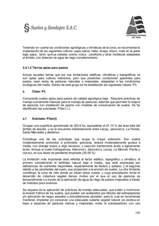 189
Teniendo en cuenta las condiciones agrológicas y climáticas de la zona, se recomienda la
implantación de los siguientes cultivos: papa nativa, haba, arveja, olluco, maíz en la parte
baja, papa, tarwi, quínua cebada, avena, maca, zanahoria y otras hortalizas adaptadas
al ámbito, con dotación de agua de riego complementario.
3.4.1.2 Tierras aptas para pastos
Incluye aquellas tierras que por sus limitaciones edáficas, climáticas y topográficas no
son aptas para cultivos intensivos, pero que presentan condiciones aparentes para
pastos, sean estas de pasturas naturales o mejoradas, adaptadas a las condiciones
ecológicas del medio. Dentro de este grupo se ha establecido las siguientes clases: P3.
a Clase: P3
Comprende suelos aptos para pastos de calidad agrológica baja. Requiere prácticas de
manejo sumamente intensas para el manejo de pasturas; además que permiten la mejora
de pasturas con instalación de pastos con medidas de conservación de suelos. Se ha
identificado las subclases: P3se ( t ).
a.1 Subclase: P3se(t)
Ocupan una superficie aproximada de 303.9 ha, equivalente al 47.15 % del área total del
ámbito de estudio, y se le encuentra indistintamente entre Liscay, Jatuncerco, La Florida,
Santa Mercedes y aledaños.
Constituye una de las subclases que ocupa la mayor extensión. Son suelos
moderadamente profundos a profundos, gravosos, textura moderadamente gruesa a
media, con drenaje bueno a algo excesivo, y reacción fuertemente ácido a ligeramente
ácido. Incluye al suelo Cañaypampa, Hatunrumi, Jatuncerco, Liscay, La Merced, Paclía y
Uyruco, en sus fases de pendiente empinada (25-50 %)
La limitación más importante está referida al factor edáfico, topográfico y climático; el
primero considerando la fertilidad natural baja a media, que está expresada por
deficiencias de nutrientes disponibles, especialmente de fósforo y potasio; y el segundo
debido a las pendientes del suelo, que propenden a la erosión de suelos. La otra limitante
constituye, la zona de vida donde se sitúan estos suelos, y cuya precipitación limita el
desarrollo de cobertura vegetal densa; motivo por el que el uso de pasturas es
temporalmente o a través de la aplicación de agua de riego de pastos mejorados a través
de métodos poco erosivos.
Se requiere de la aplicación de prácticas de manejo adecuadas, que eviten o minimicen
la erosión hídrica de los suelos, que pueden ser acelerados por efectos del sobrepastoreo
y/o aplicación de riegos pesados o precipitaciones pluviales; para lo cual se recomienda
mantener, implantar y/o conservar una adecuada cubierta vegetal natural y/o exótica en
base a especies de pasturas nativas y mejoradas; evitar el sobrepastoreo con uso
 