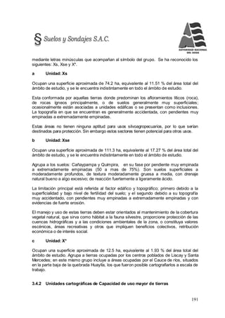 191
mediante letras minúsculas que acompañan al símbolo del grupo. Se ha reconocido los
siguientes: Xs, Xse y X*.
a Unidad: Xs
Ocupan una superficie aproximada de 74.2 ha, equivalente al 11.51 % del área total del
ámbito de estudio, y se le encuentra indistintamente en todo el ámbito de estudio.
Esta conformada por aquellas tierras donde predominan los afloramientos líticos (roca),
de rocas ígneos principalmente, o de suelos generalmente muy superficiales;
ocasionalmente están asociadas a unidades edáficas o se presentan como inclusiones.
La topografía en que se encuentran es generalmente accidentada, con pendientes muy
empinadas a extremadamente empinadas.
Estas áreas no tienen ninguna aptitud para usos silvoagropecuarios, por lo que serían
destinados para protección. Sin embargo estos sectores tienen potencial para otros usos.
b Unidad: Xse
Ocupan una superficie aproximada de 111.3 ha, equivalente al 17.27 % del área total del
ámbito de estudio, y se le encuentra indistintamente en todo el ámbito de estudio.
Agrupa a los suelos: Cañaypampa y Quimpira, en su fase por pendiente muy empinada
a extremadamente empinadas (50 a mas de 75%). Son suelos superficiales a
moderadamente profundos, de textura moderadamente gruesa a media, con drenaje
natural bueno a algo excesivo; de reacción fuertemente a ligeramente ácido.
La limitación principal está referida al factor edáfico y topográfico; primero debido a la
superficialidad y bajo nivel de fertilidad del suelo; y el segundo debido a su topografía
muy accidentado, con pendientes muy empinadas a extremadamente empinadas y con
evidencias de fuerte erosión.
El manejo y uso de estas tierras deben estar orientados al mantenimiento de la cobertura
vegetal natural, que sirva como hábitat a la fauna silvestre, proporcione protección de las
cuencas hidrográficas y a las condiciones ambientales de la zona, o constituya valores
escénicos, áreas recreativas y otros que impliquen beneficios colectivos, retribución
económica o de interés social.
c Unidad: X*
Ocupan una superficie aproximada de 12.5 ha, equivalente al 1.93 % del área total del
ámbito de estudio. Agrupa a tierras ocupadas por los centros poblados de Liscay y Santa
Mercedes; en este mismo grupo incluye a áreas ocupadas por el Cauce de ríos, situados
en la parte baja de la quebrada Huaylla, los que fueron posible cartografiarlos a escala de
trabajo.
3.4.2 Unidades cartográficas de Capacidad de uso mayor de tierras
 