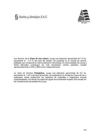 196
Los terrenos de la Clase de uso urbano, ocupa una extensión aproximada de 7.3 ha,
equivalente al 1.13 % del área del estudio. Se subdivide en la Unidad de centros
poblados que comprende la misma extensión mencionada. El centro poblado de Liscay y
Santa Mercedes constituyen los más importantes centros poblados, situado
aproximadamente a 3700 y 3800 msnm respectivamente.
La clase de terrenos Paisajístico, ocupa una extensión aproximada de 9.2 ha,
equivalente al 1.43 % del área del estudio. Se subdivide en la Unidad de Cauce de ríos y
quebradas, donde predominan los depósitos de materiales o fragmentos rocosos
subredondeados, por donde circundan las aguas de la Quebrada Huaylla. Está situado en
las inmediaciones del poblado de Liscay.
 