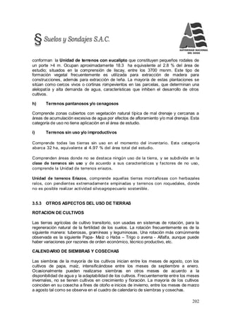 202
conforman la Unidad de terrenos con eucalipto que constituyen pequeños rodales de
un porte >4 m. Ocupan aproximadamente 18.3 ha equivalente al 2.8 % del área de
estudio; situados en la comprensión de liscay, entre los 3700 msnm. Este tipo de
formación vegetal frecuentemente es utilizada para extracción de madera para
construcciones, además para extracción de leña. La mayoría de estas plantaciones se
sitúan como cercos vivos o cortinas rompevientos en las parcelas, que determinan una
alelopatía y alta demanda de agua, características que inhiben el desarrollo de otros
cultivos.
h) Terrenos pantanosos y/o cenagosos
Comprende zonas cubiertos con vegetación natural típica de mal drenaje y cercanas a
áreas de acumulación excesiva de agua por efectos de afloramiento y/o mal drenaje. Esta
categoría de uso no tiene aplicación en el área de estudio.
i) Terrenos sin uso y/o improductivos
Comprende todas las tierras sin uso en el momento del inventario. Esta categoría
abarca 32 ha, equivalente al 4.97 % del área total del estudio.
Comprenden áreas donde no se destaca ningún uso de la tierra, y se subdivide en la
clase de terrenos sin uso y de acuerdo a sus características y factores de no uso,
comprende la Unidad de terrenos eriazos.
Unidad de terrenos Eriazos, comprende aquellas tierras montañosas con herbazales
ralos, con pendientes extremadamente empinadas y terrenos con roquedales, donde
no es posible realizar actividad silvoagropecuario sostenible.
3.5.3 OTROS ASPECTOS DEL USO DE TIERRAS
ROTACION DE CULTIVOS
Las tierras agrícolas de cultivo transitorio, son usadas en sistemas de rotación, para la
regeneración natural de la fertilidad de los suelos. La rotación frecuentemente es de la
siguiente manera: tuberosas, gramíneas y leguminosas. Una rotación más comúnmente
observada es la siguiente Papa- Maíz o Haba – Trigo o avena - Alfalfa, aunque puede
haber variaciones por razones de orden económico, técnico productivo, etc.
CALENDARIO DE SIEMBRAS Y COSECHAS
Las siembras de la mayoría de los cultivos inician entre los meses de agosto, con los
cultivos de papa, maíz, intensificándose entre los meses de septiembre a enero.
Ocasionalmente pueden realizarse siembras en otros meses de acuerdo a la
disponibilidad de agua y la adaptabilidad de los cultivos. Frecuentemente entre los meses
invernales, no se tienen cultivos en crecimiento y floración. La mayoría de los cultivos
coinciden en su cosecha a fines de otoño e inicios de invierno, entre los meses de marzo
a agosto tal como se observa en el cuadro de calendario de siembras y cosechas.
 