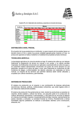 203
Cuadro Nº u-3-l. Calendario de siembras y cosechas en el sector de Liscay
Ene Feb Mar Abr May Jun Jul Ago Set Oct Nov Dic
Alfalfa
Papa
Olluco
Mashua
Arveja
Haba
Cebada
Siembra:
Cosecha:
Meses
Cultivos
DISTRIBUCIÓN ANIVEL PREDIAL
En el sector de Liscay predomina en minifundio. La gran mayoría de los predios tienen un
tamaño menor a 5 ha, y existe muy pocas unidades agropecuarias mayores a 5 has. La
producción agrícola se realiza mediante la modalidad de propiedad privada individual.
TECNOLOGÍA AGRÍCOLA
La tecnología agrícola en la zona de estudio es baja. El sistema de cultivo es con laboreo
tradicional; la preparación de terreno es manual o con yuntas; y no utilizan semillas
mejoradas, los fertilizantes únicamente son aplicados ocasionalmente al cultivo de papa y
es costumbre realizar abonamientos únicamente con guano de corral; tampoco se usa
pesticidas, excepto en el cultivo de papa y maíz, pero solamente en condiciones de alta
incidencia de plagas y enfermedades; las labores culturales son realizadas en forma
manual. La mayoría de los terrenos que permiten labranza están siendo utilizados y
ocupados por cultivos transitorios y permanentes.
SISTEMAS DE PRODUCCIÓN
El sistema de producción es el conjunto o una combinación de diversas estructuras
(económicas, técnicas, políticas, institucionales) coherentes, que están ligados entre sí
por relaciones relativamente estables.
El sistema de producción frecuentemente es mixto; donde los productores se asientan en
caseríos; donde explotan y utilizan las tierras, una pequeña parte en la producción de
cultivos alimenticios (transitorios o permanentes); y otra parte de los recursos la dedican
en crianzas de animales mayores y ocasionalmente animales menores, aprovechando los
pastos naturales y cultivados. La actividad forestal es mínima. Paralelamente a dichas
actividades algunos pobladores se dedican a actividades distintas como construcción,
artesanía, etc.
 
