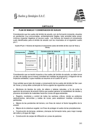205
CAPITULO IV
4 PLAN DE MANEJO Y CONSERVACION DE SUELOS
Considerando que los suelos del ámbito de estudio, son de formación incipiente, situados
en pendientes muy pronunciadas, ambientalmente frágiles; toda actividad debe prever
mínimos impactos negativos al recurso suelo. Los factores de impacto al componente
suelo identificados para el ámbito de estudio son los mostrados en el siguiente cuadro
pm-1.
Cuadro Nº pm-1. Factores de impactos al componente suelos del ámbito de San Juan de Yanac y
Liscay.
Componente
Factor
ambiental
Construcción de obras de
irrigación
Operación
Suelos
Erosión
Limpieza-desbroce
Excavación
Movimientotierras
Caminosmantenimiento
Transportemateriales
Mantenimiento
Riegodeparcelas
Conduccióndecultivos
agropecuarios
Compactación
Estabilidad
Contaminación
Considerando que se tendrá impactos a los suelos del ámbito de estudio; se debe tomar
un plan de manejo que al menos considere las medidas de prevención y mitigación de los
impactos señalados; cuyas medidas se resumen en el cuadro Nº pm-2.
Cave señalar que el plan de manejo y conservación de los suelos del ámbito de San Juan
de Yanac y Liscay debe contemplar en forma urgente las siguientes acciones:
 Monitoreo de taludes de corte, de relleno o laderas naturales, a fin de evitar la
aparición de procesos de erosión hídrica que puedan generar la inestabilidad de taludes y
procesos de arrastre de materiales hacia los cursos de agua existentes.
 Registro, monitoreo y control de todos los sectores críticos, donde se evidencia
deslizamientos, derrumbes y caídas de rocas; para establecer medidas correctivas
pertinentes
 Mejora de las pendientes del terreno, con fines de reducir el factor topográfico de la
erosión
 Mejora de la cobertura vegetal, con fines de proteger al suelos de las precipitaciones
 Construcción de terrazas, andenes y terrazas de formación lenta, para mejor manejo
del cultivo y el agua de riego.
 Construcción de zanjas de infiltración en zonas de pastoreo
 