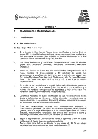 209
CAPITULO V
5 CONCLUSIONES Y RECOMENDACIONES
5.1 Conclusiones
5.1.1 San Juan de Yanac
Suelos y Capacidad de uso mayor
a. En el ámbito de San Juan de Yanac, fueron identificados a nivel de Serie de
suelos, (11) once unidades taxonómicas a los que dieron un nombre local para su
fácil distinción y comprensión. Las unidades no edáficas identificadas en el área
de estudio son el Misceláneo Roca y Cauce de ríos.
b. Los suelos identificados y clasificados Taxonómicamente a nivel de Grandes
grupos son: Ustorthents (entisoles); Haplustepts (Inceptisoles); Haplustolls
(Mollisoles).
c. Todas las unidades de suelos han sido representadas cartográficamente en el
mapa, mediante (8) Consociaciones y (5) complejos de suelos. Las
consociaciones y complejos más dominantes por la extensión que ocupan son:
San Mateo-Misceláneo Roca, Leonrumi, Alto San Juan, Alto San Juan-Misceláneo
Roca y San Juan con 49.3, 10.5, 6, 9.1 y 4.8 % del área de estudio
respectivamente.
c. En función de las características la mayoría de los suelos identificados, presentan
un perfil tipo ACr, AC, ACR, A(Bw)C y AR, con epipedón ócrico y móllico, y la
mayoría sin horizonte subsuperficial de diagnóstico y muy pocos casos con
horizontes cámbico y frecuentemente con contacto lítico.
e. La fertilidad natural de los suelos identificados es baja y ocasionalmente media,
debido a deficiencias de nitrógeno y fósforo disponible y ocasionalmente de
potasio disponible; y con reacción ligeramente alcalino; ocasionalmente pueden
ser de reacción neutra a moderadamente alcalino.
f. Entre las características comunes son: moderadamente profundos y
ocasionalmente profundos; de textura moderadamente gruesa, ocasionalmente
gruesas; gravosos a ligeramente gravosos; microrelieve ligeramente ondulado a
ondulado, frecuentemente terraceado; con drenaje algo excesivo a bueno y
erosión ligera a severa, intensificado por los riegos por inundación.
g. Según el Reglamento de Clasificación de Tierras, la aptitud de uso de los suelos
de San Juan de Yanac tienen las siguientes aptitudes:
Tierras Aptas para Cultivos en Limpio (A) que ocupa el 14.6 %, de calidad
agrológica baja; pertenecientes a la clase y sub clase A3se (r);
 